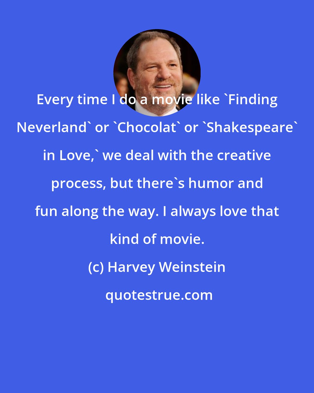 Harvey Weinstein: Every time I do a movie like 'Finding Neverland' or 'Chocolat' or 'Shakespeare' in Love,' we deal with the creative process, but there's humor and fun along the way. I always love that kind of movie.