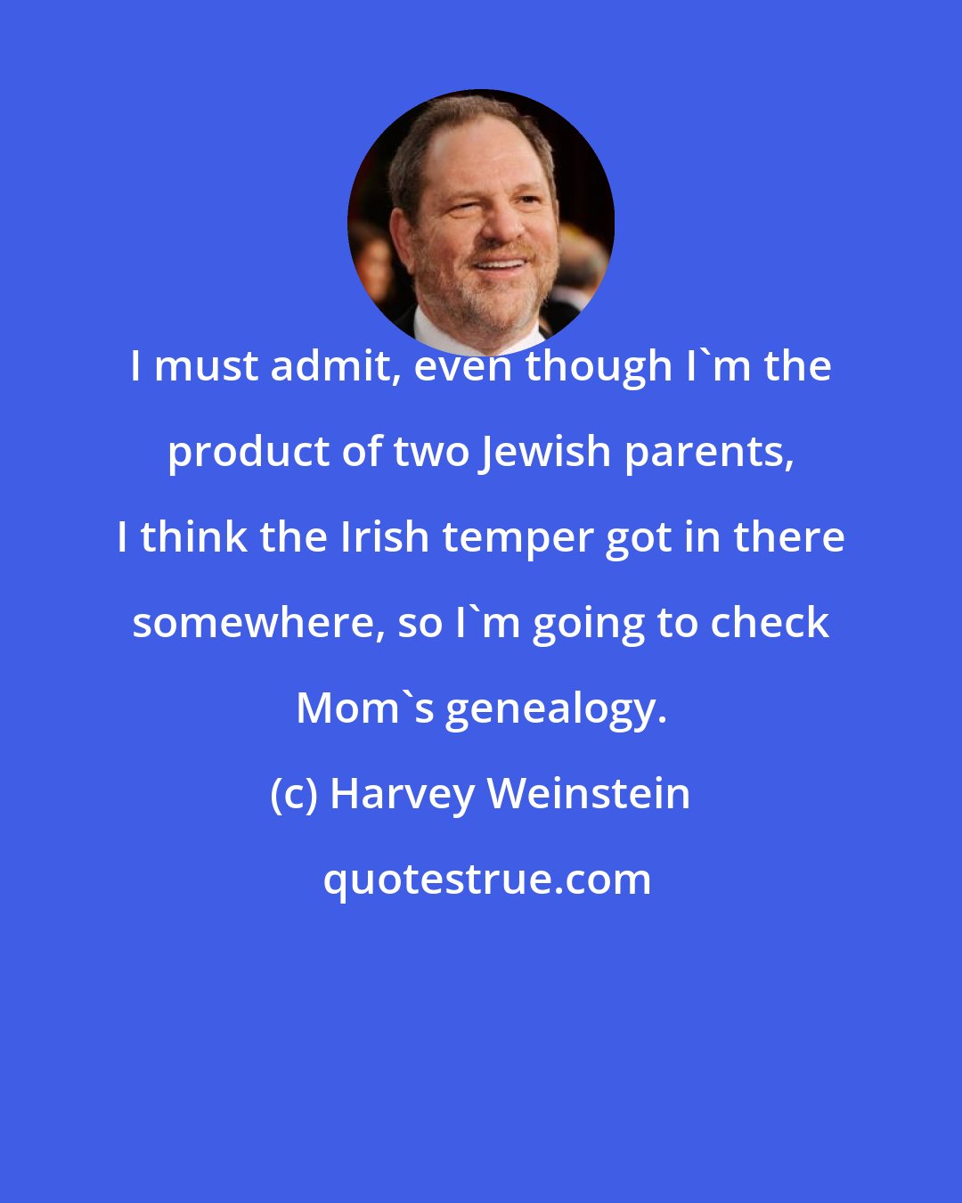 Harvey Weinstein: I must admit, even though I'm the product of two Jewish parents, I think the Irish temper got in there somewhere, so I'm going to check Mom's genealogy.