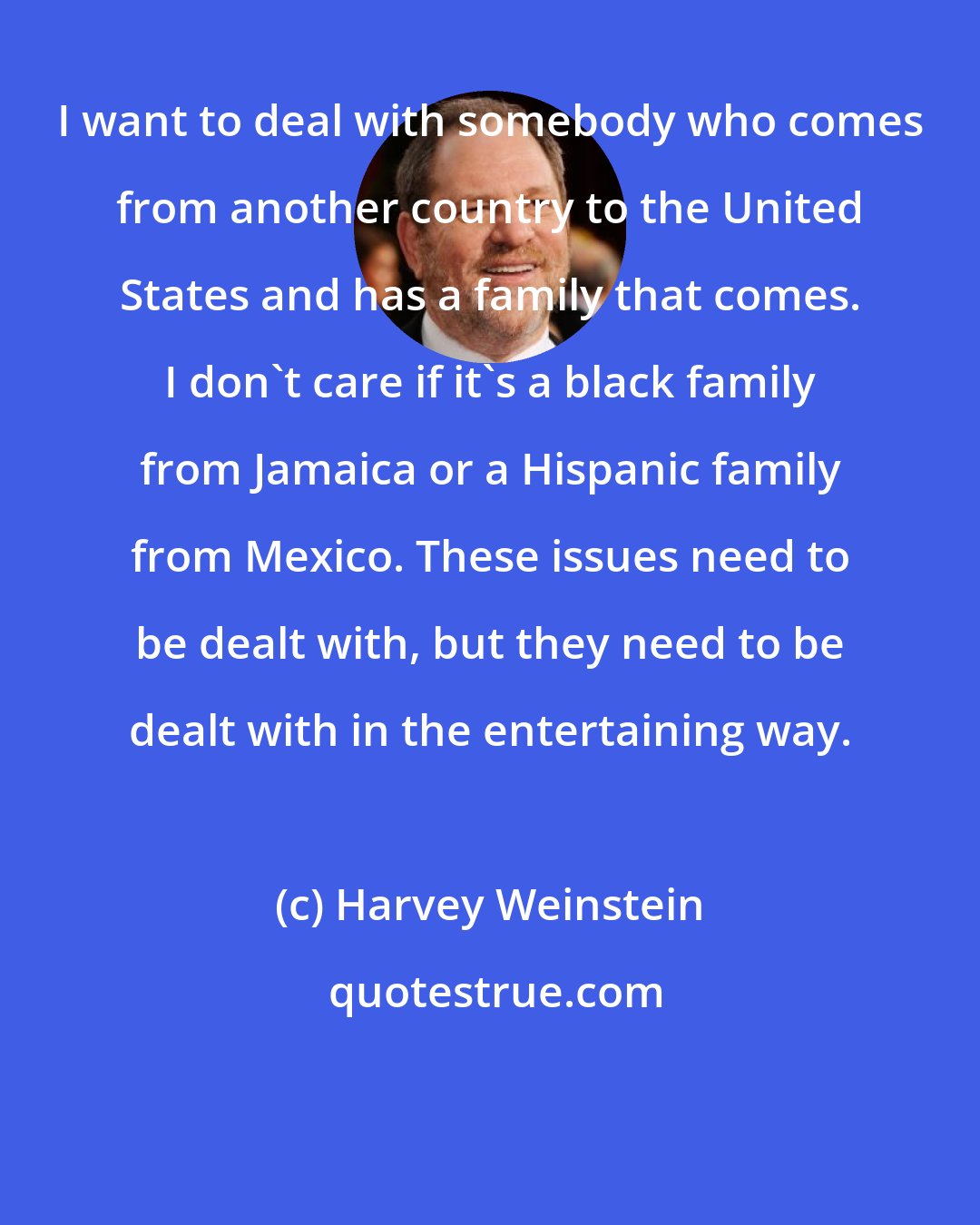 Harvey Weinstein: I want to deal with somebody who comes from another country to the United States and has a family that comes. I don't care if it's a black family from Jamaica or a Hispanic family from Mexico. These issues need to be dealt with, but they need to be dealt with in the entertaining way.