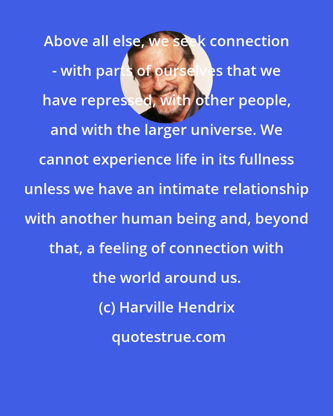 Harville Hendrix: Above all else, we seek connection - with parts of ourselves that we have repressed, with other people, and with the larger universe. We cannot experience life in its fullness unless we have an intimate relationship with another human being and, beyond that, a feeling of connection with the world around us.