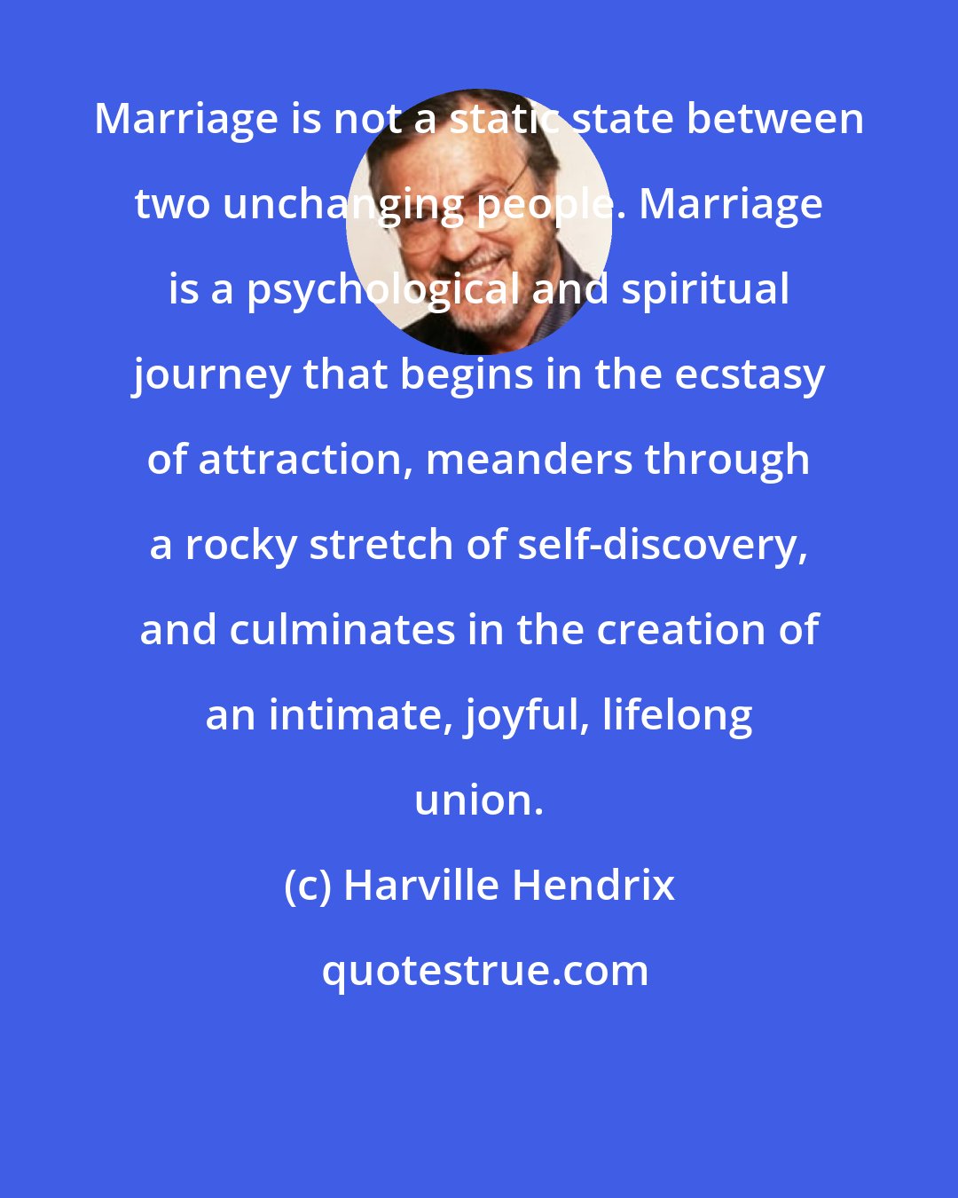 Harville Hendrix: Marriage is not a static state between two unchanging people. Marriage is a psychological and spiritual journey that begins in the ecstasy of attraction, meanders through a rocky stretch of self-discovery, and culminates in the creation of an intimate, joyful, lifelong union.