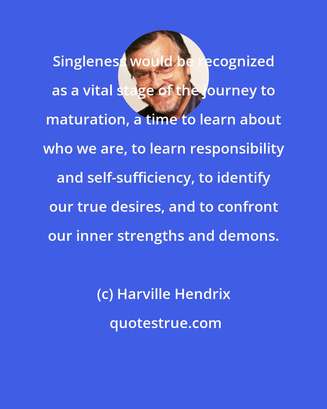 Harville Hendrix: Singleness would be recognized as a vital stage of the journey to maturation, a time to learn about who we are, to learn responsibility and self-sufficiency, to identify our true desires, and to confront our inner strengths and demons.