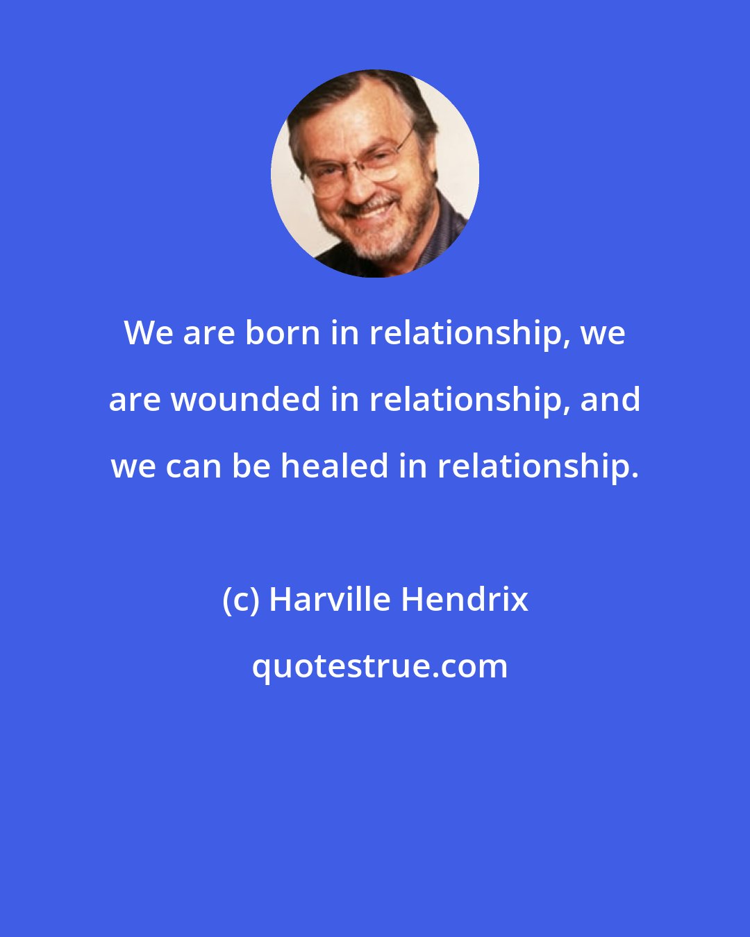 Harville Hendrix: We are born in relationship, we are wounded in relationship, and we can be healed in relationship.