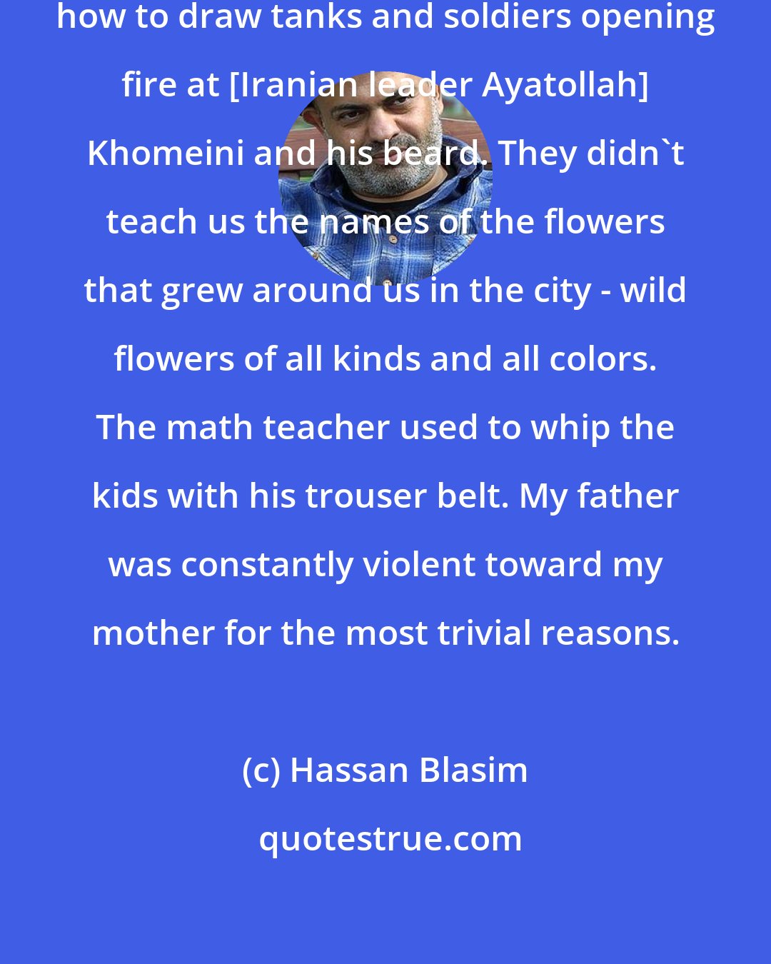 Hassan Blasim: In art class at school we learned how to draw tanks and soldiers opening fire at [Iranian leader Ayatollah] Khomeini and his beard. They didn't teach us the names of the flowers that grew around us in the city - wild flowers of all kinds and all colors. The math teacher used to whip the kids with his trouser belt. My father was constantly violent toward my mother for the most trivial reasons.