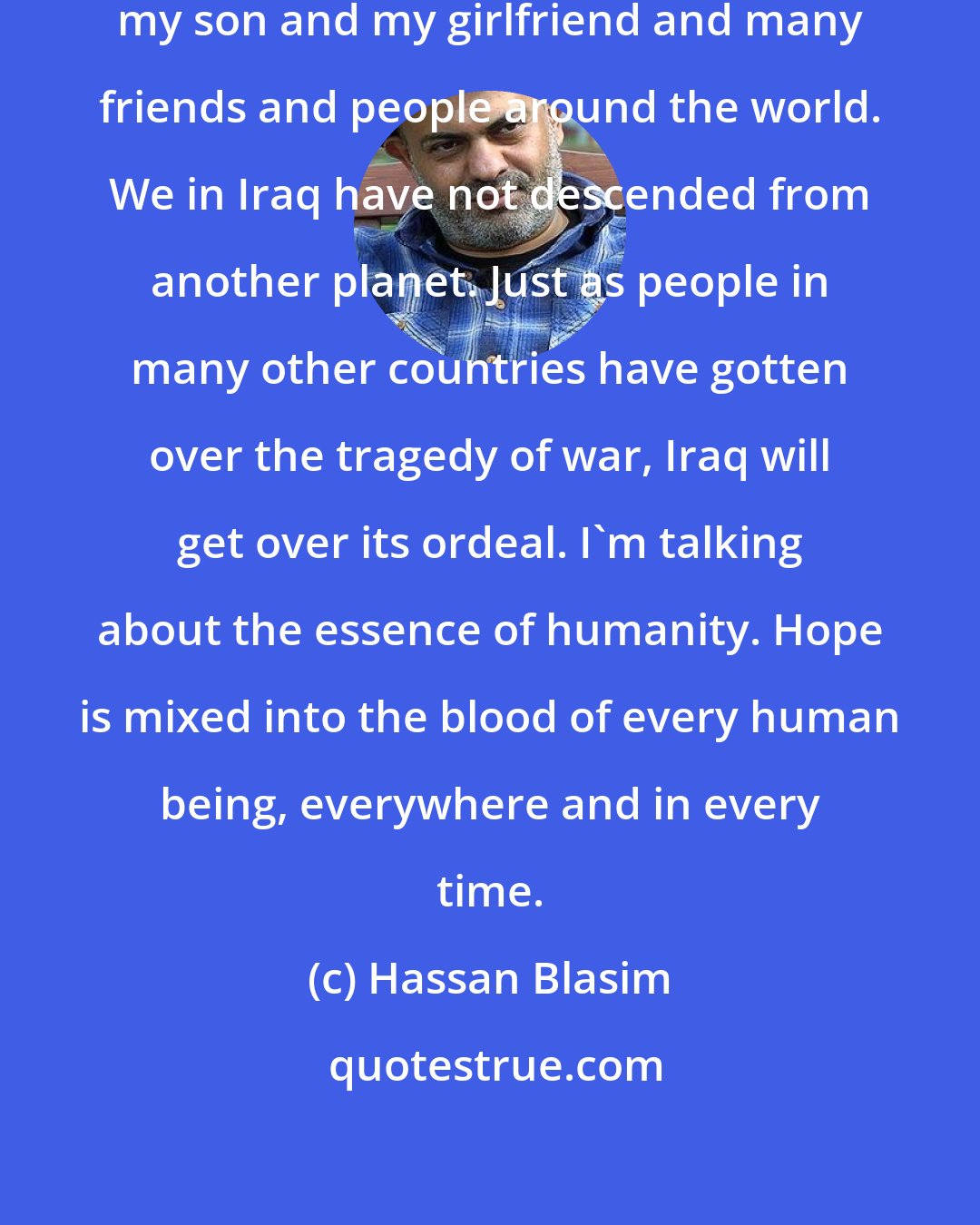 Hassan Blasim: Losing hope means ceasing to love my son and my girlfriend and many friends and people around the world. We in Iraq have not descended from another planet. Just as people in many other countries have gotten over the tragedy of war, Iraq will get over its ordeal. I'm talking about the essence of humanity. Hope is mixed into the blood of every human being, everywhere and in every time.