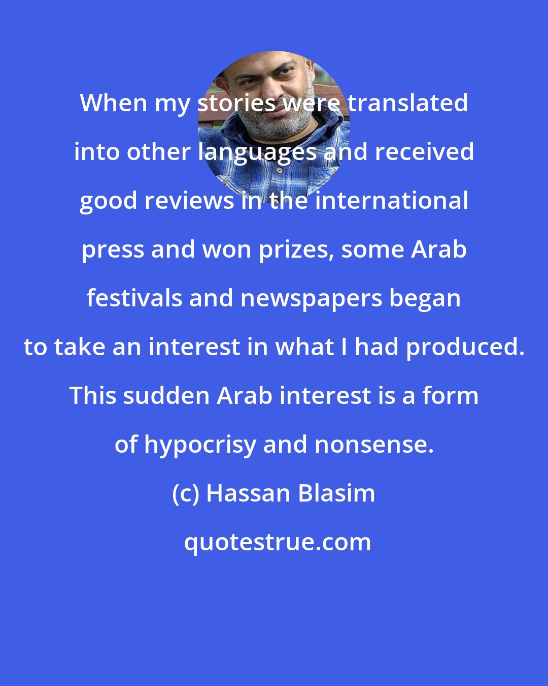 Hassan Blasim: When my stories were translated into other languages and received good reviews in the international press and won prizes, some Arab festivals and newspapers began to take an interest in what I had produced. This sudden Arab interest is a form of hypocrisy and nonsense.