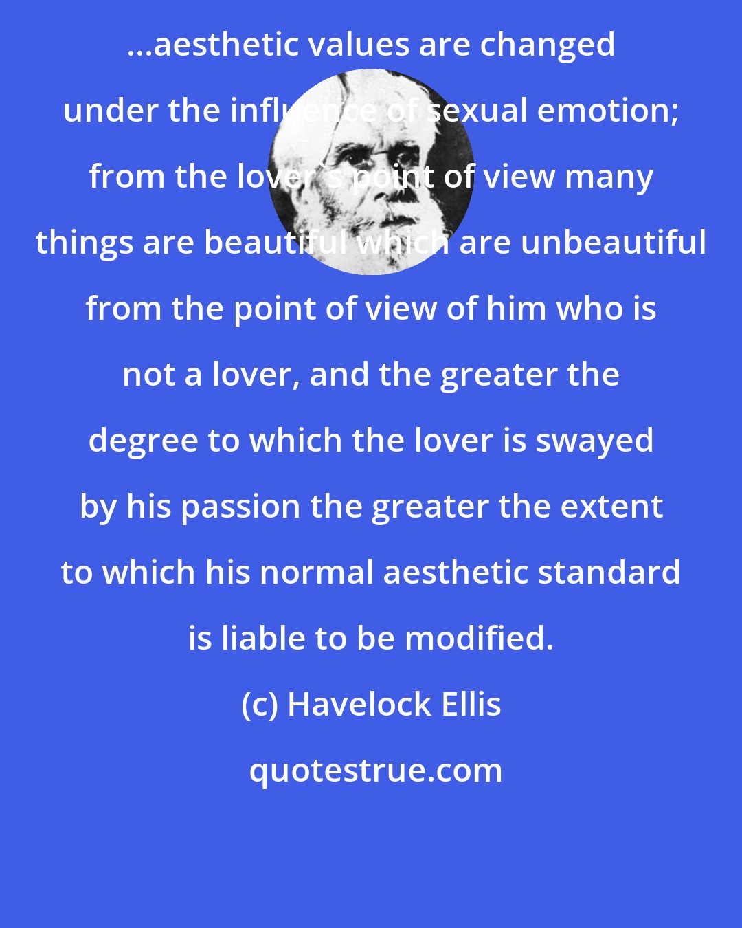 Havelock Ellis: ...aesthetic values are changed under the influence of sexual emotion; from the lover's point of view many things are beautiful which are unbeautiful from the point of view of him who is not a lover, and the greater the degree to which the lover is swayed by his passion the greater the extent to which his normal aesthetic standard is liable to be modified.