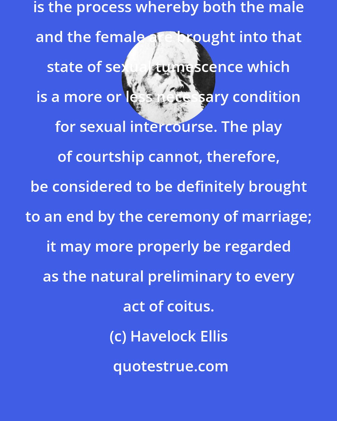 Havelock Ellis: Courtship, properly understood, is the process whereby both the male and the female are brought into that state of sexual tumescence which is a more or less necessary condition for sexual intercourse. The play of courtship cannot, therefore, be considered to be definitely brought to an end by the ceremony of marriage; it may more properly be regarded as the natural preliminary to every act of coitus.