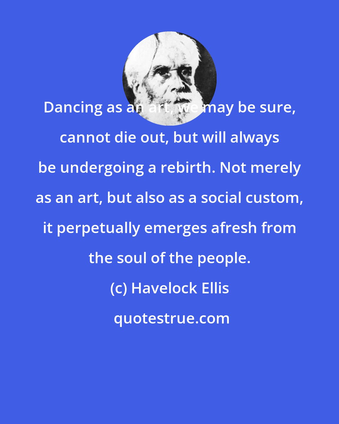 Havelock Ellis: Dancing as an art, we may be sure, cannot die out, but will always be undergoing a rebirth. Not merely as an art, but also as a social custom, it perpetually emerges afresh from the soul of the people.