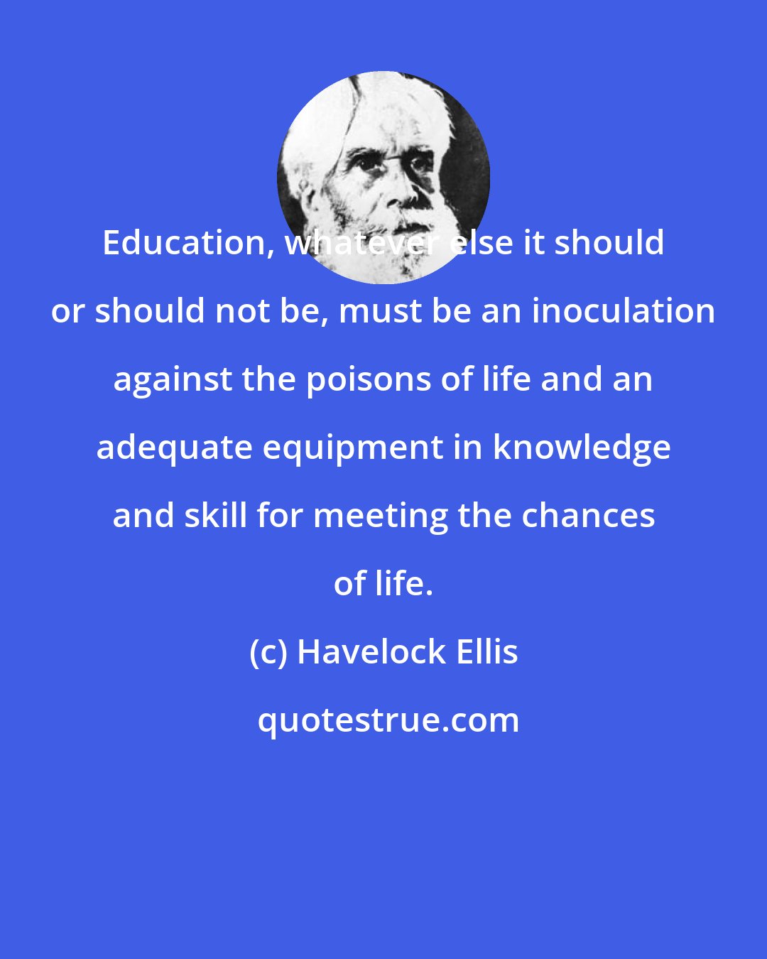 Havelock Ellis: Education, whatever else it should or should not be, must be an inoculation against the poisons of life and an adequate equipment in knowledge and skill for meeting the chances of life.