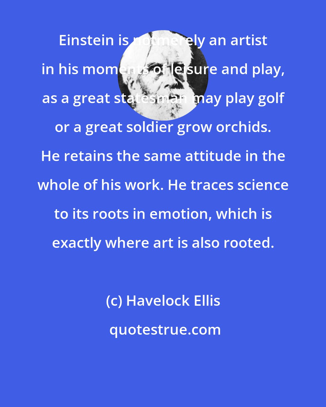 Havelock Ellis: Einstein is notmerely an artist in his moments of leisure and play, as a great statesman may play golf or a great soldier grow orchids. He retains the same attitude in the whole of his work. He traces science to its roots in emotion, which is exactly where art is also rooted.