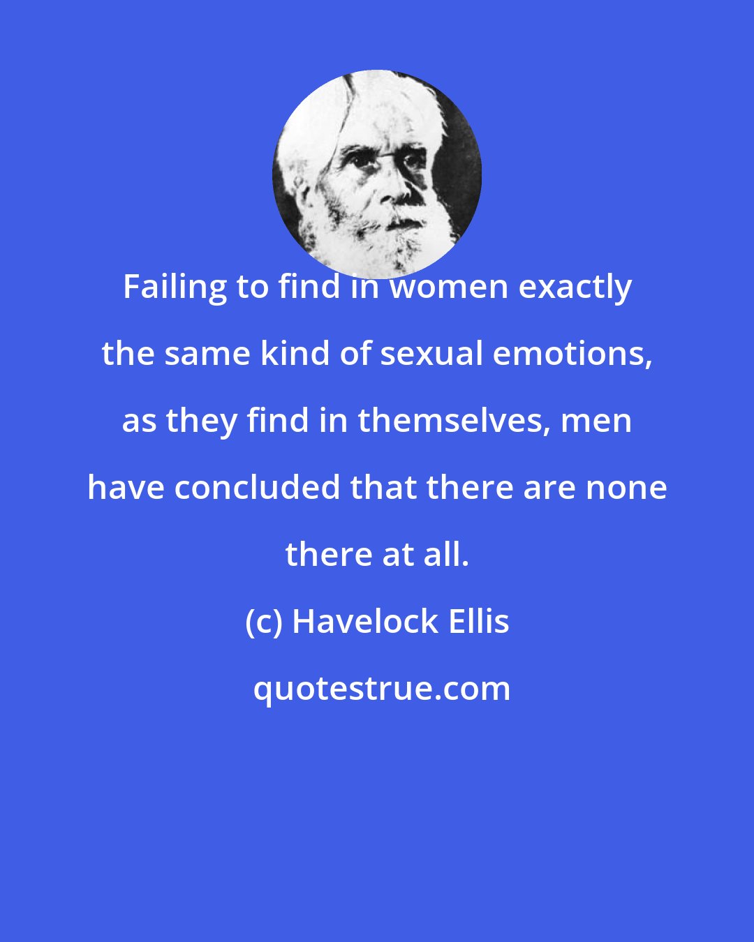 Havelock Ellis: Failing to find in women exactly the same kind of sexual emotions, as they find in themselves, men have concluded that there are none there at all.