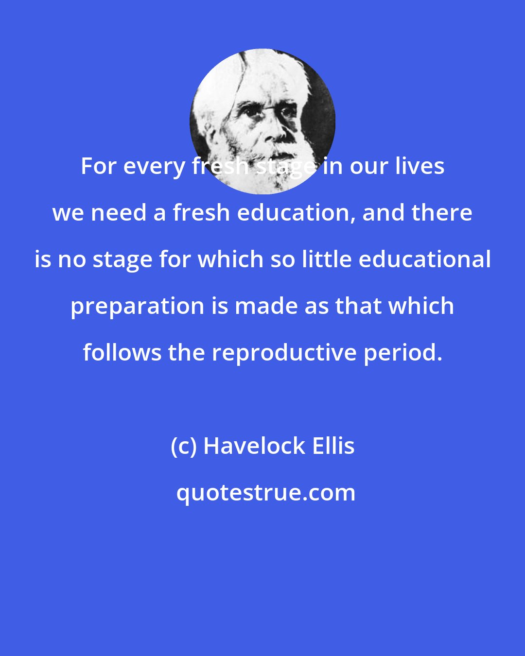 Havelock Ellis: For every fresh stage in our lives we need a fresh education, and there is no stage for which so little educational preparation is made as that which follows the reproductive period.