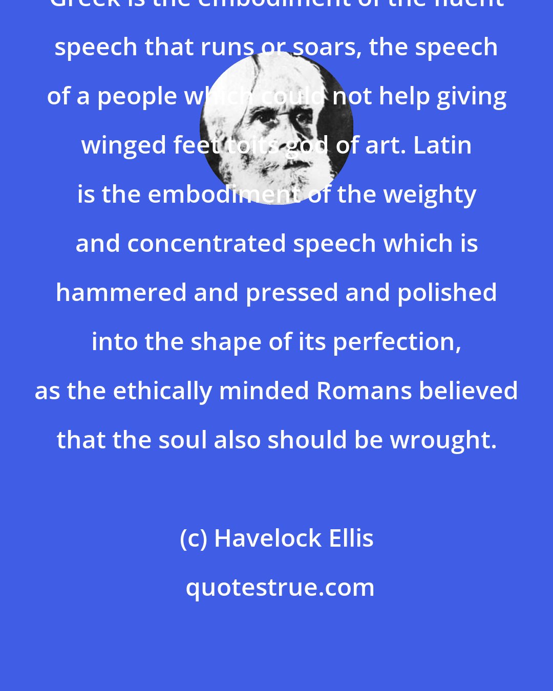 Havelock Ellis: Greek is the embodiment of the fluent speech that runs or soars, the speech of a people which could not help giving winged feet toits god of art. Latin is the embodiment of the weighty and concentrated speech which is hammered and pressed and polished into the shape of its perfection, as the ethically minded Romans believed that the soul also should be wrought.