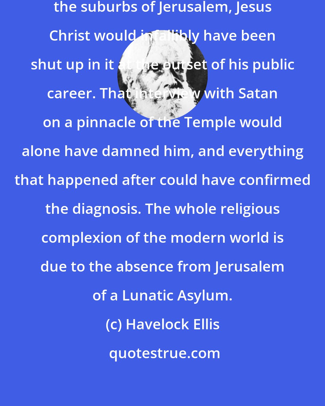 Havelock Ellis: Had there been a Lunatic Asylum in the suburbs of Jerusalem, Jesus Christ would infallibly have been shut up in it at the outset of his public career. That interview with Satan on a pinnacle of the Temple would alone have damned him, and everything that happened after could have confirmed the diagnosis. The whole religious complexion of the modern world is due to the absence from Jerusalem of a Lunatic Asylum.