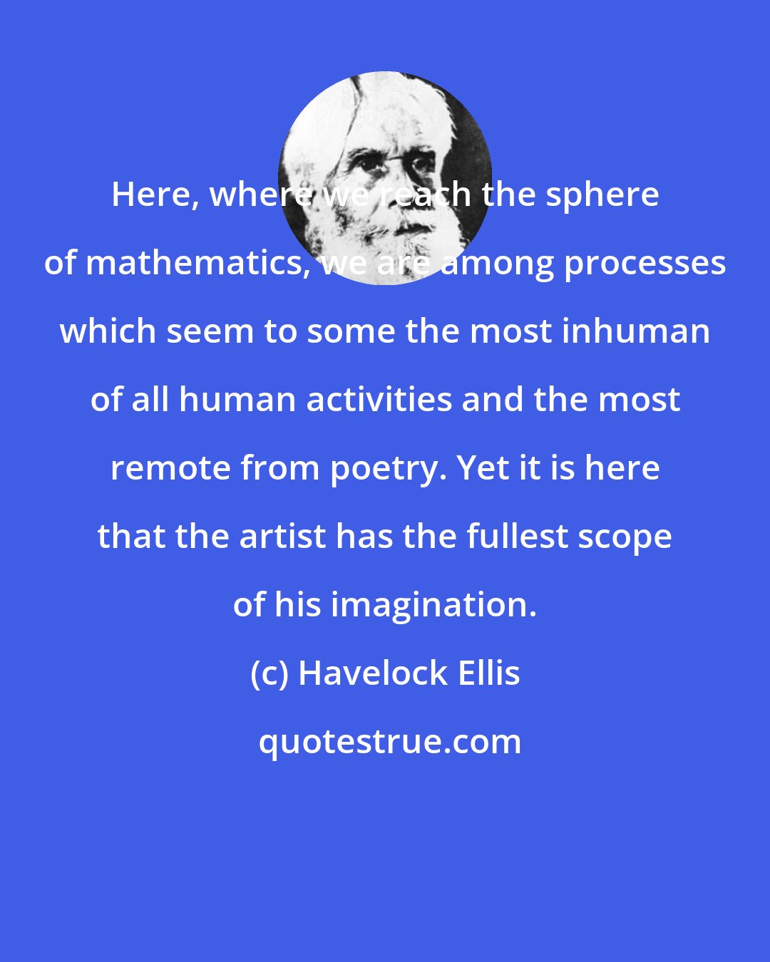 Havelock Ellis: Here, where we reach the sphere of mathematics, we are among processes which seem to some the most inhuman of all human activities and the most remote from poetry. Yet it is here that the artist has the fullest scope of his imagination.