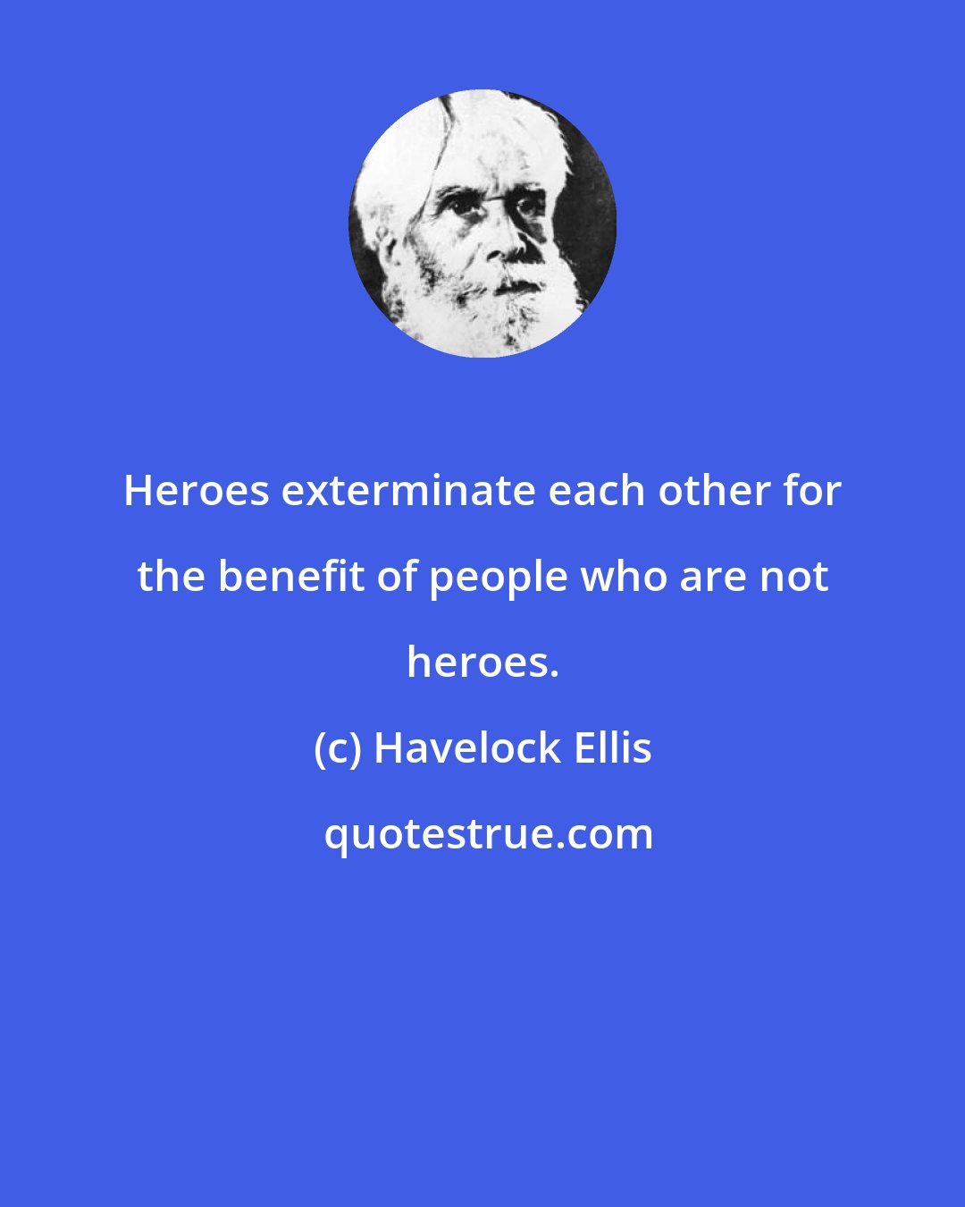 Havelock Ellis: Heroes exterminate each other for the benefit of people who are not heroes.