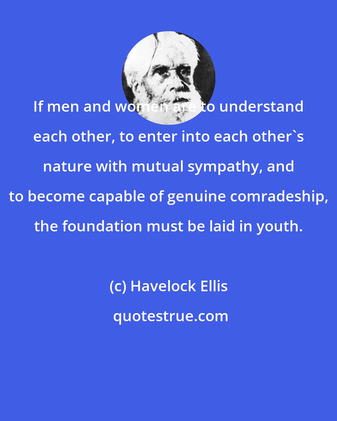 Havelock Ellis: If men and women are to understand each other, to enter into each other's nature with mutual sympathy, and to become capable of genuine comradeship, the foundation must be laid in youth.