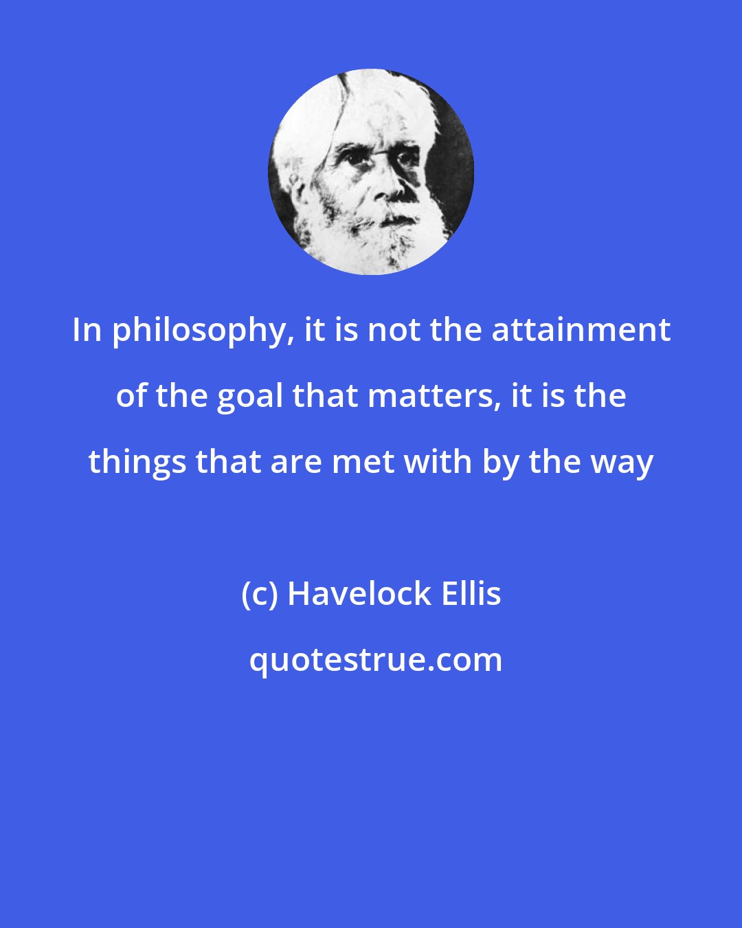 Havelock Ellis: In philosophy, it is not the attainment of the goal that matters, it is the things that are met with by the way