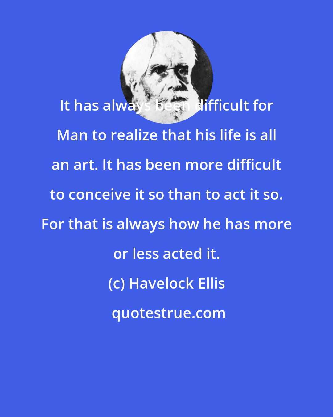 Havelock Ellis: It has always been difficult for Man to realize that his life is all an art. It has been more difficult to conceive it so than to act it so. For that is always how he has more or less acted it.