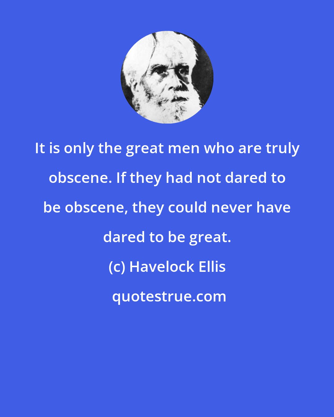 Havelock Ellis: It is only the great men who are truly obscene. If they had not dared to be obscene, they could never have dared to be great.