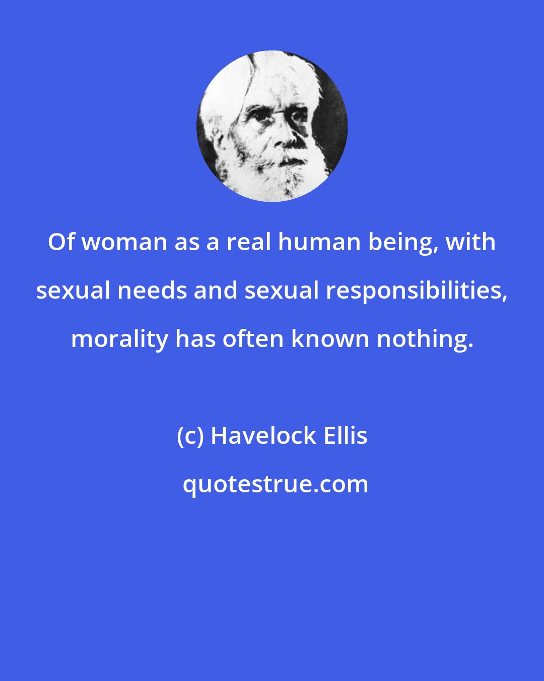 Havelock Ellis: Of woman as a real human being, with sexual needs and sexual responsibilities, morality has often known nothing.