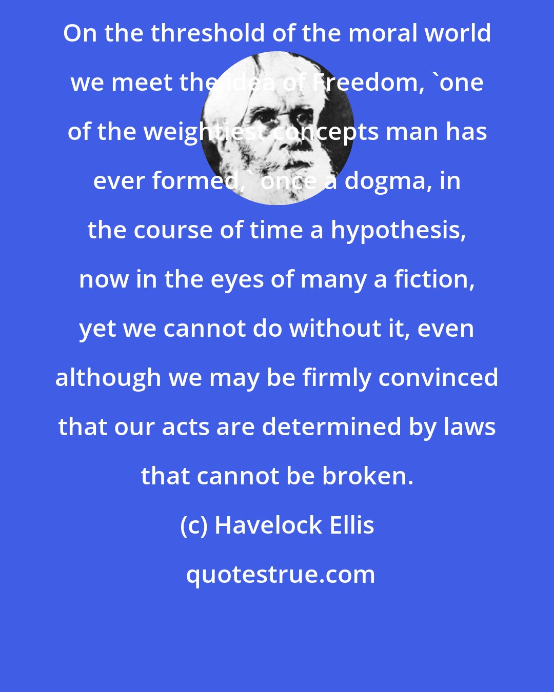 Havelock Ellis: On the threshold of the moral world we meet the idea of Freedom, 'one of the weightiest concepts man has ever formed,' once a dogma, in the course of time a hypothesis, now in the eyes of many a fiction, yet we cannot do without it, even although we may be firmly convinced that our acts are determined by laws that cannot be broken.