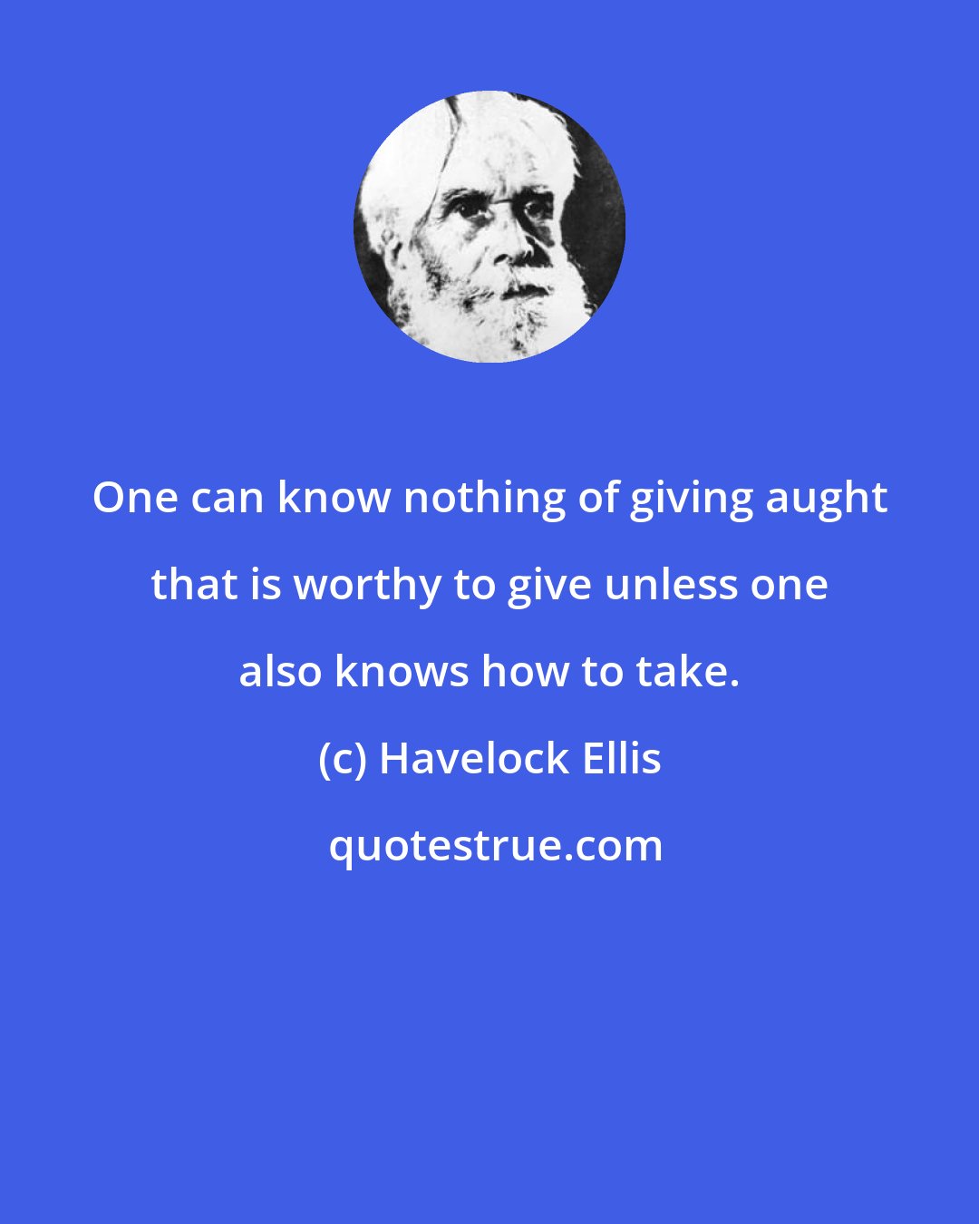 Havelock Ellis: One can know nothing of giving aught that is worthy to give unless one also knows how to take.