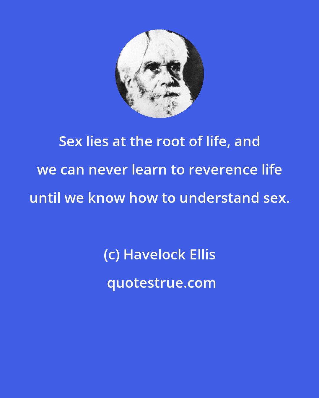 Havelock Ellis: Sex lies at the root of life, and we can never learn to reverence life until we know how to understand sex.