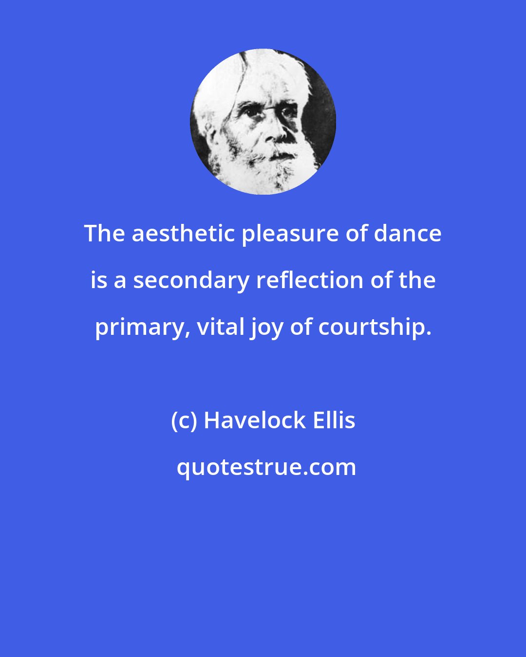 Havelock Ellis: The aesthetic pleasure of dance is a secondary reflection of the primary, vital joy of courtship.