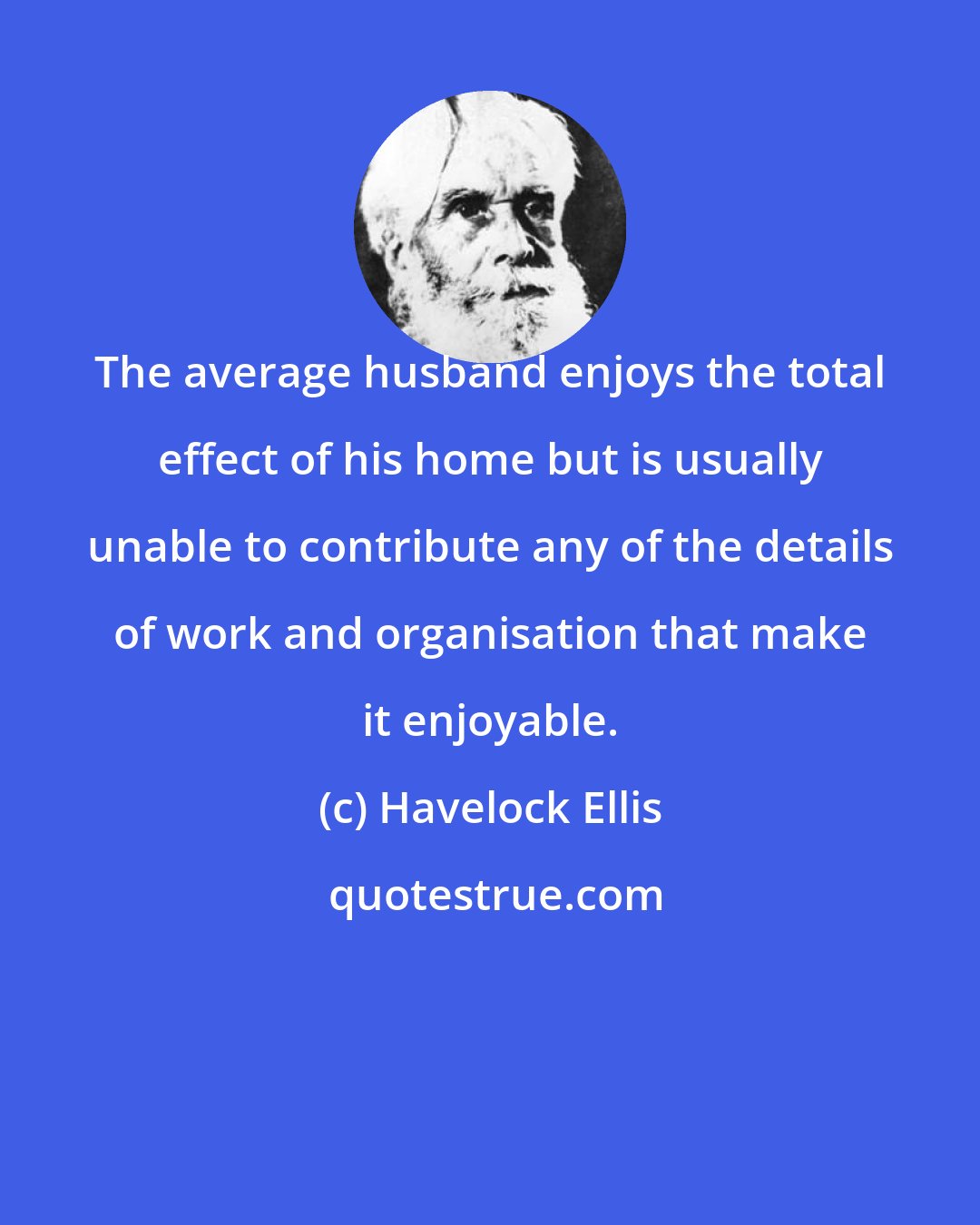 Havelock Ellis: The average husband enjoys the total effect of his home but is usually unable to contribute any of the details of work and organisation that make it enjoyable.