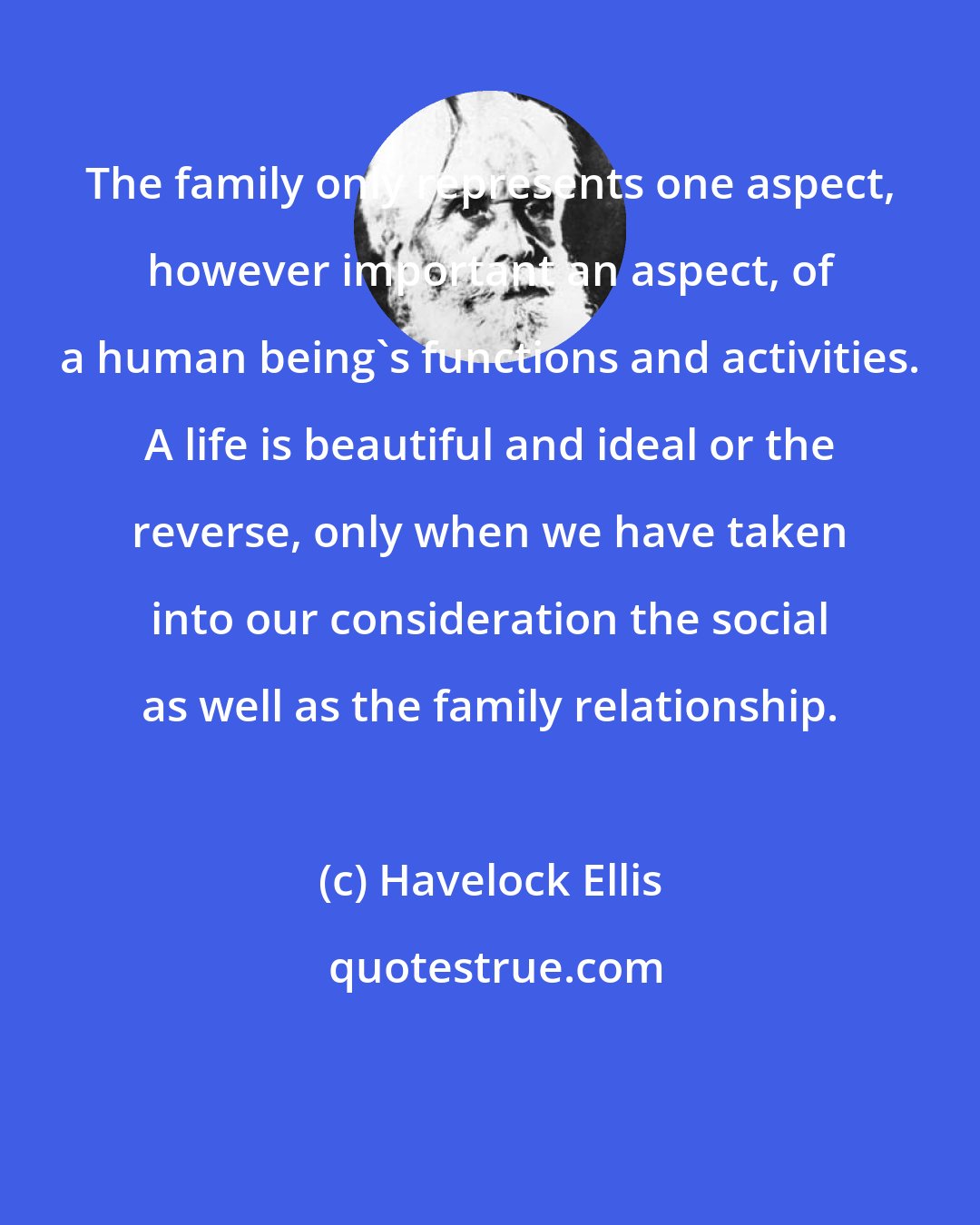 Havelock Ellis: The family only represents one aspect, however important an aspect, of a human being's functions and activities. A life is beautiful and ideal or the reverse, only when we have taken into our consideration the social as well as the family relationship.