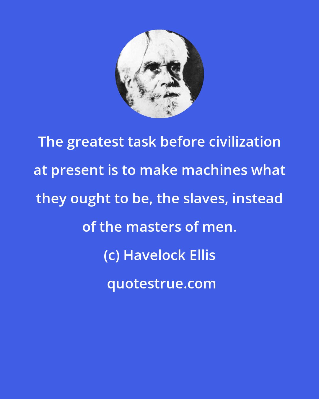 Havelock Ellis: The greatest task before civilization at present is to make machines what they ought to be, the slaves, instead of the masters of men.