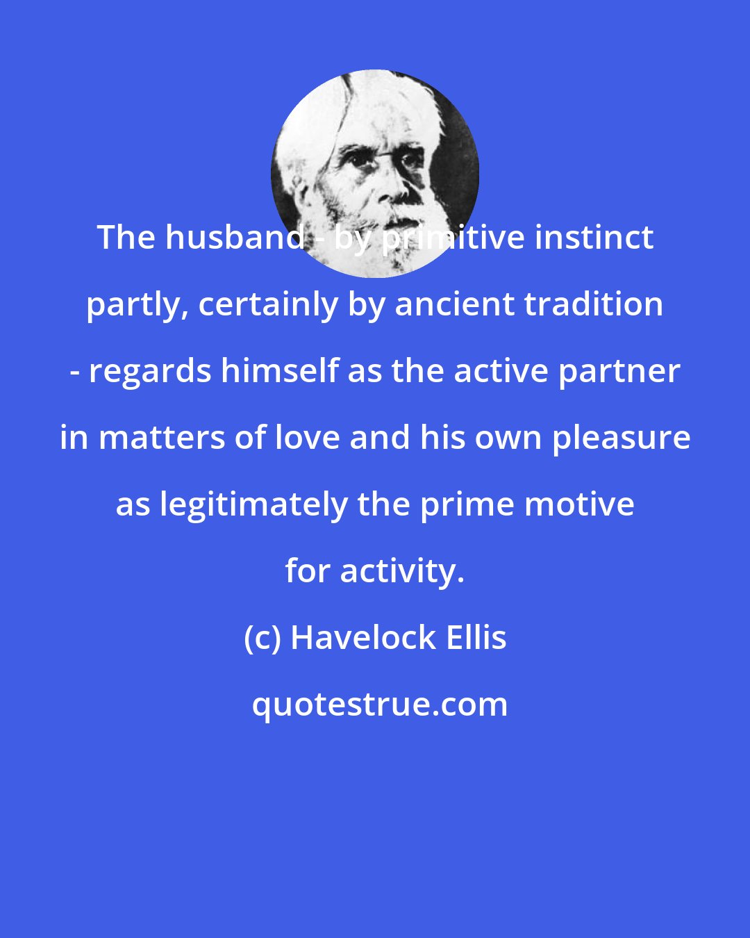 Havelock Ellis: The husband - by primitive instinct partly, certainly by ancient tradition - regards himself as the active partner in matters of love and his own pleasure as legitimately the prime motive for activity.