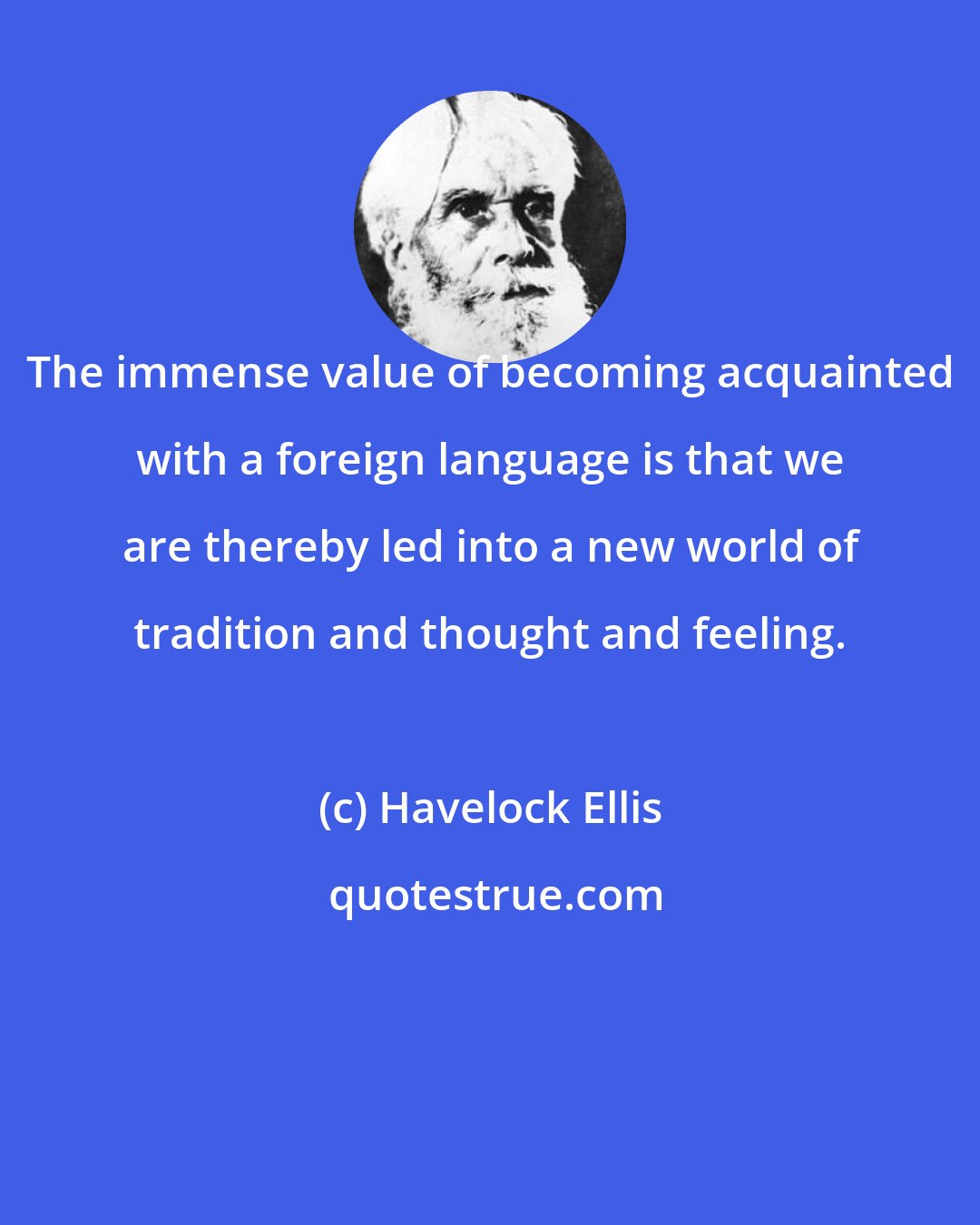 Havelock Ellis: The immense value of becoming acquainted with a foreign language is that we are thereby led into a new world of tradition and thought and feeling.