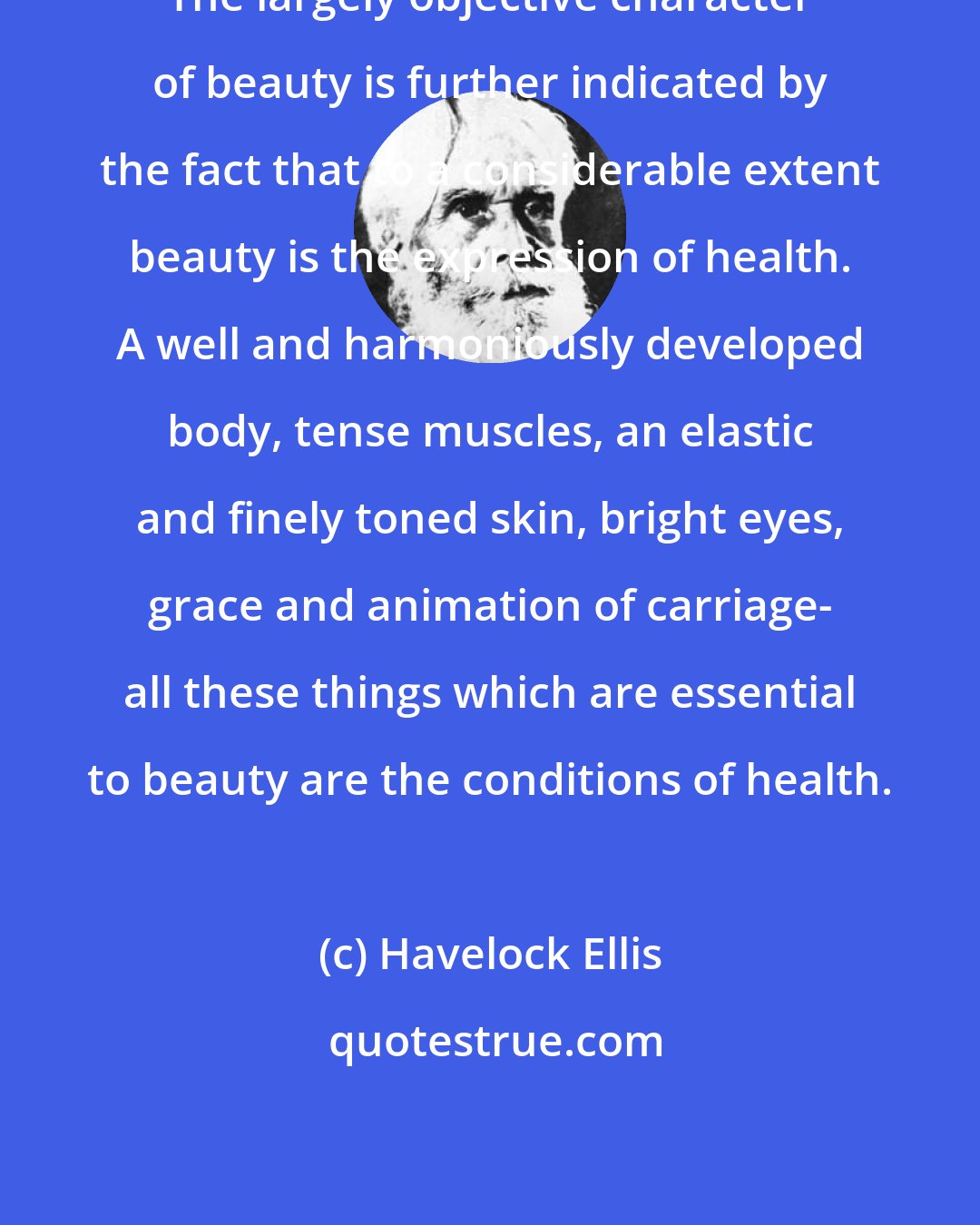 Havelock Ellis: The largely objective character of beauty is further indicated by the fact that to a considerable extent beauty is the expression of health. A well and harmoniously developed body, tense muscles, an elastic and finely toned skin, bright eyes, grace and animation of carriage- all these things which are essential to beauty are the conditions of health.