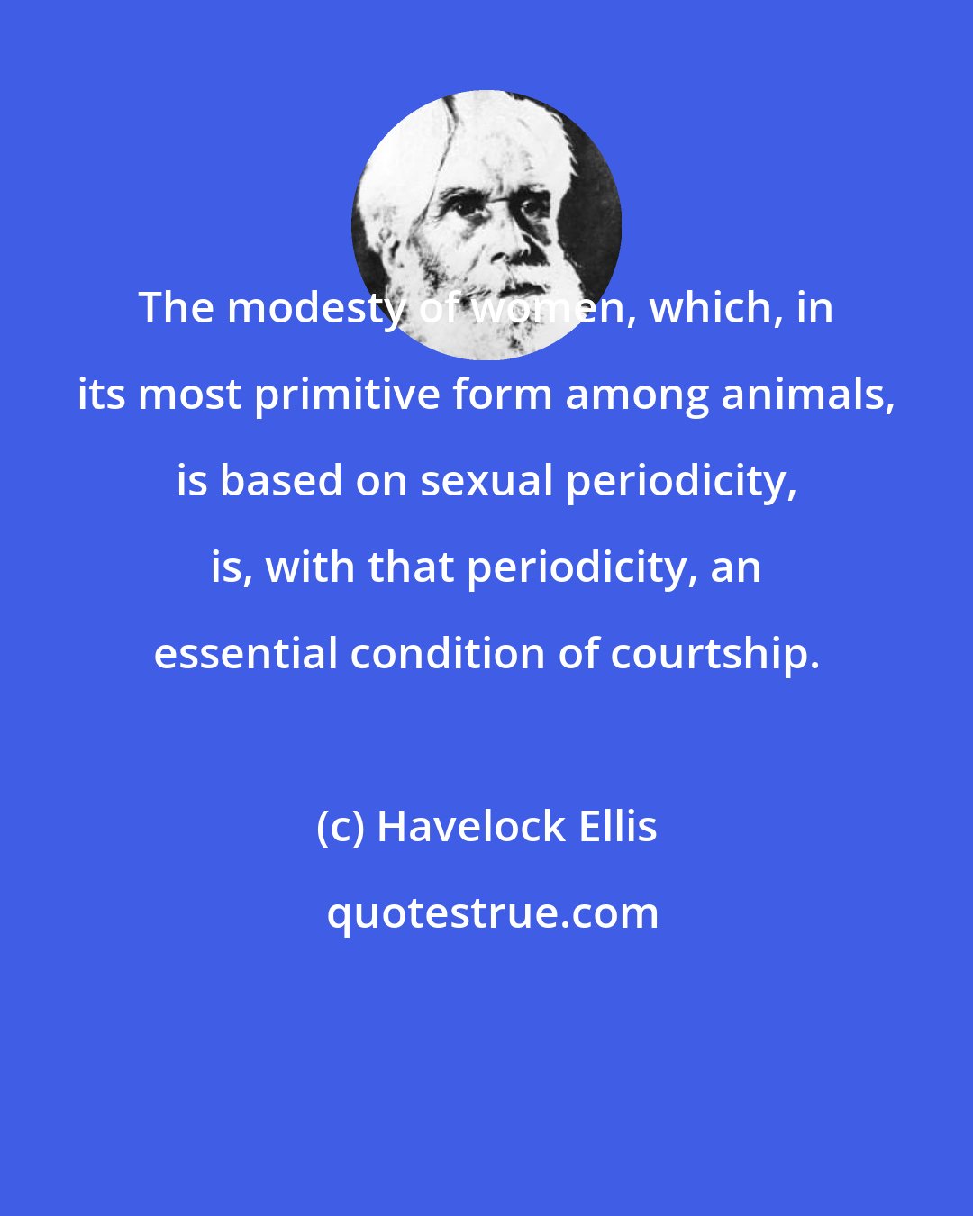Havelock Ellis: The modesty of women, which, in its most primitive form among animals, is based on sexual periodicity, is, with that periodicity, an essential condition of courtship.