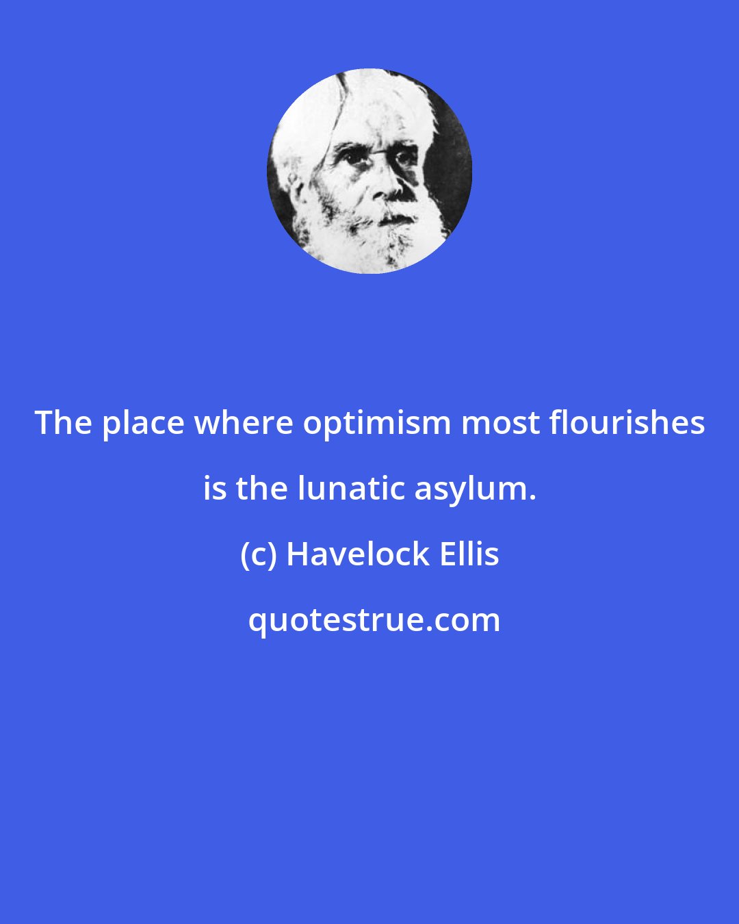 Havelock Ellis: The place where optimism most flourishes is the lunatic asylum.