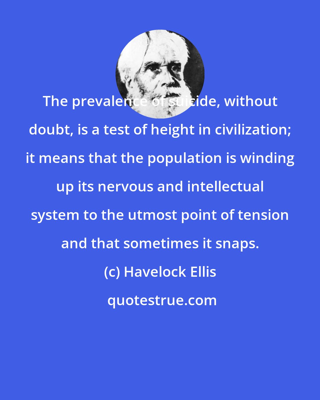 Havelock Ellis: The prevalence of suicide, without doubt, is a test of height in civilization; it means that the population is winding up its nervous and intellectual system to the utmost point of tension and that sometimes it snaps.