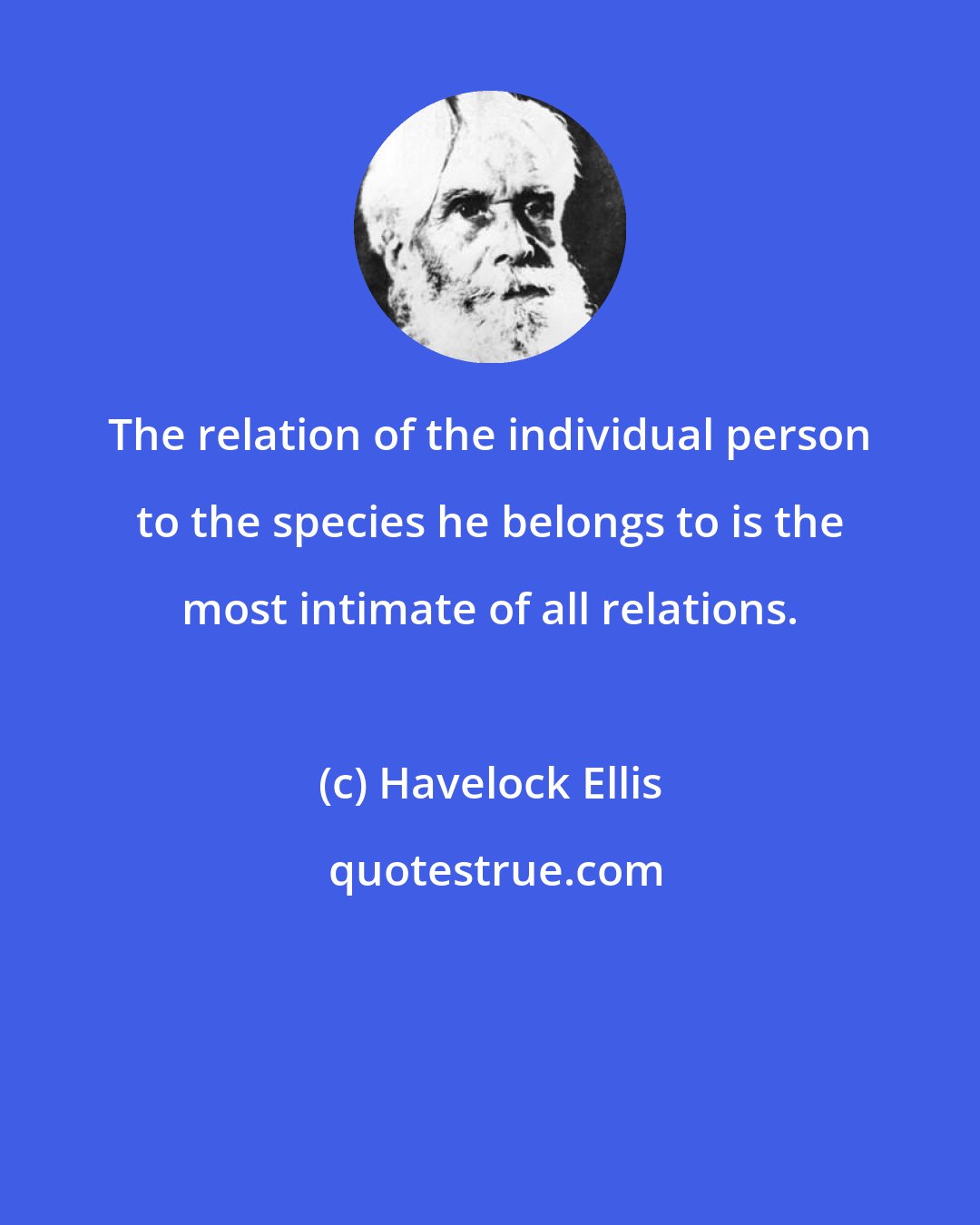 Havelock Ellis: The relation of the individual person to the species he belongs to is the most intimate of all relations.