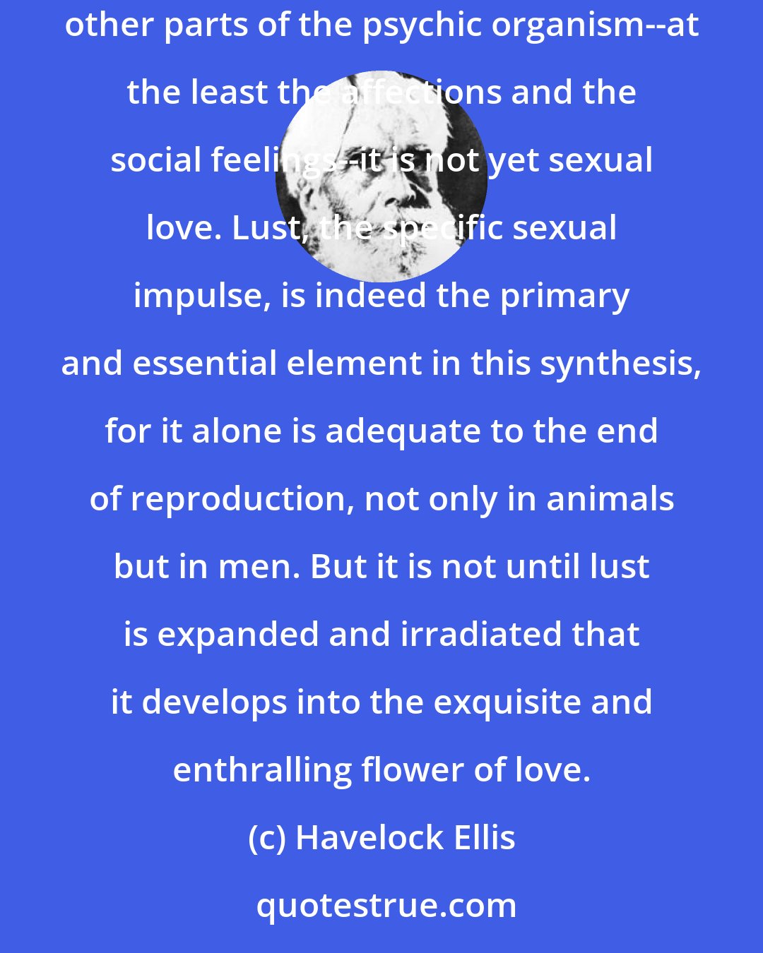 Havelock Ellis: There can be no sexual love without lust; but, on the other hand, until the currents of lust in the organism have been irradiatedas to affect other parts of the psychic organism--at the least the affections and the social feelings--it is not yet sexual love. Lust, the specific sexual impulse, is indeed the primary and essential element in this synthesis, for it alone is adequate to the end of reproduction, not only in animals but in men. But it is not until lust is expanded and irradiated that it develops into the exquisite and enthralling flower of love.