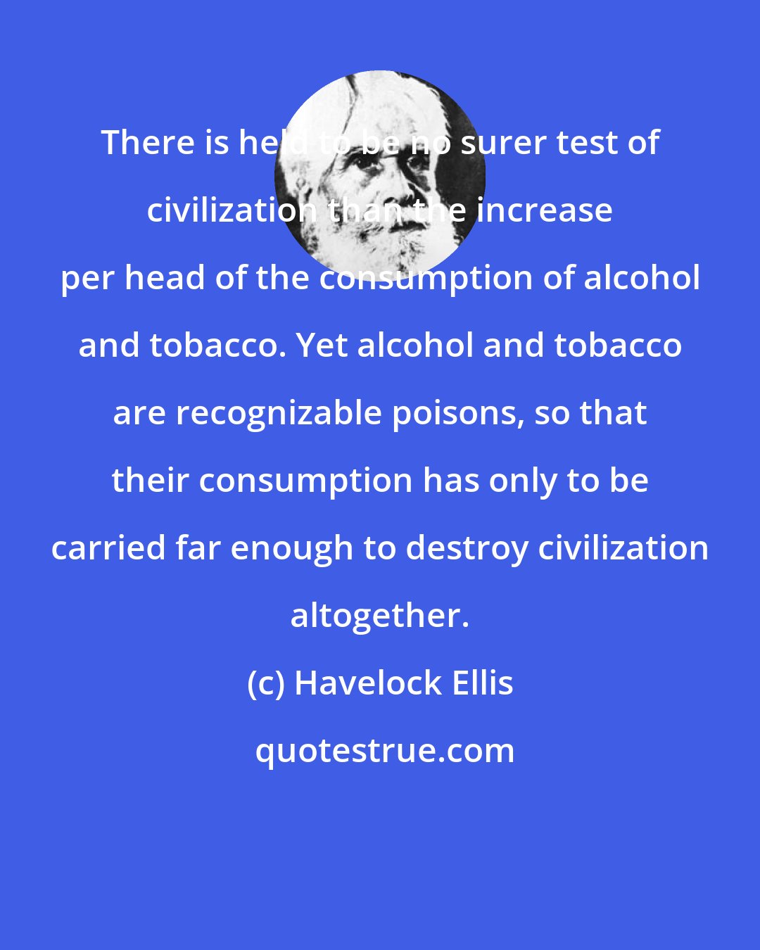 Havelock Ellis: There is held to be no surer test of civilization than the increase per head of the consumption of alcohol and tobacco. Yet alcohol and tobacco are recognizable poisons, so that their consumption has only to be carried far enough to destroy civilization altogether.