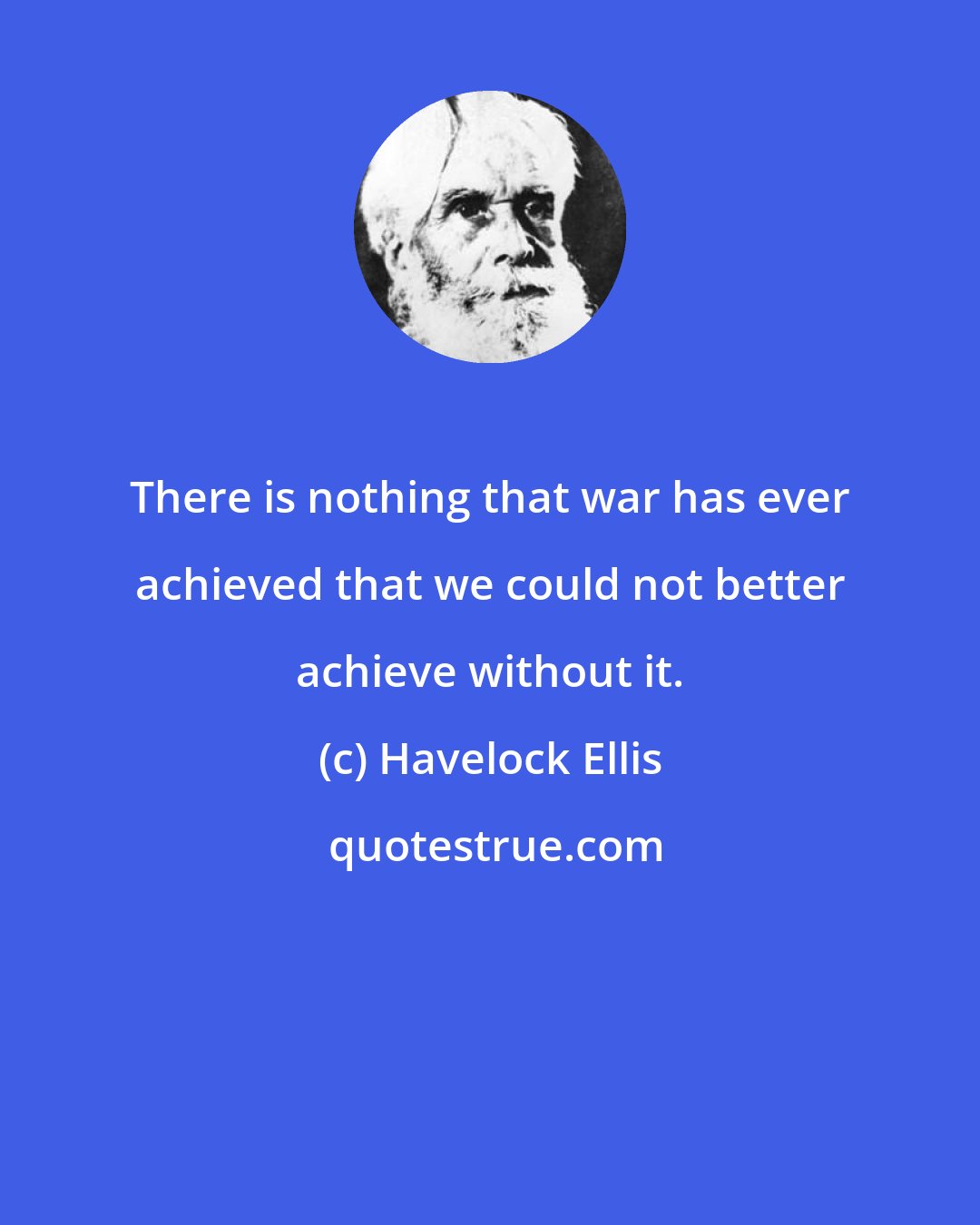 Havelock Ellis: There is nothing that war has ever achieved that we could not better achieve without it.