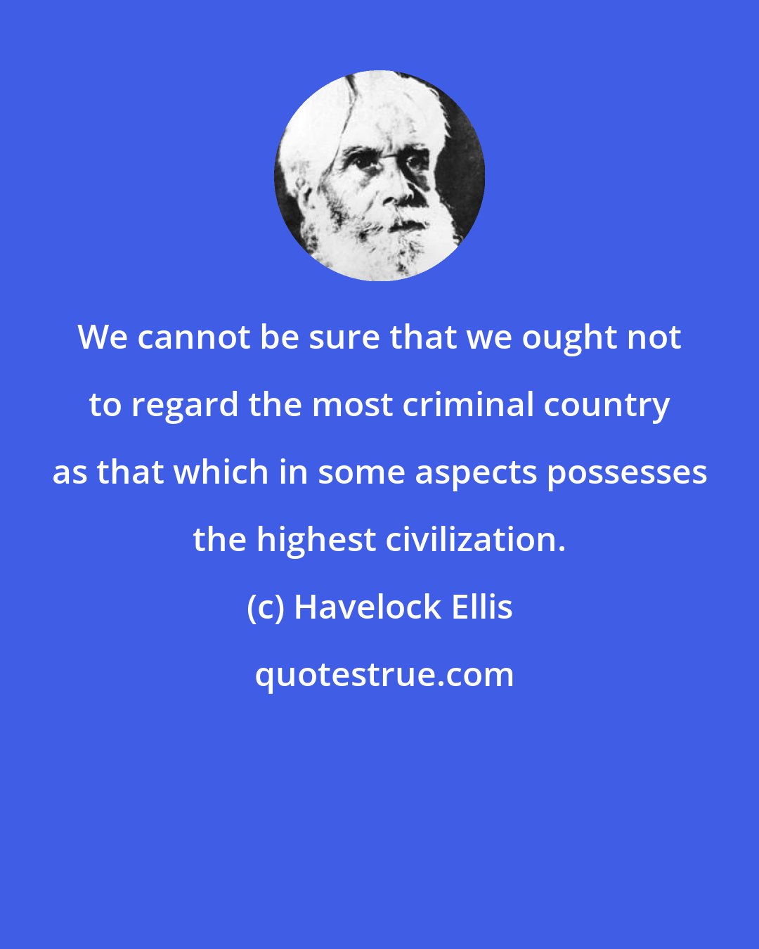 Havelock Ellis: We cannot be sure that we ought not to regard the most criminal country as that which in some aspects possesses the highest civilization.