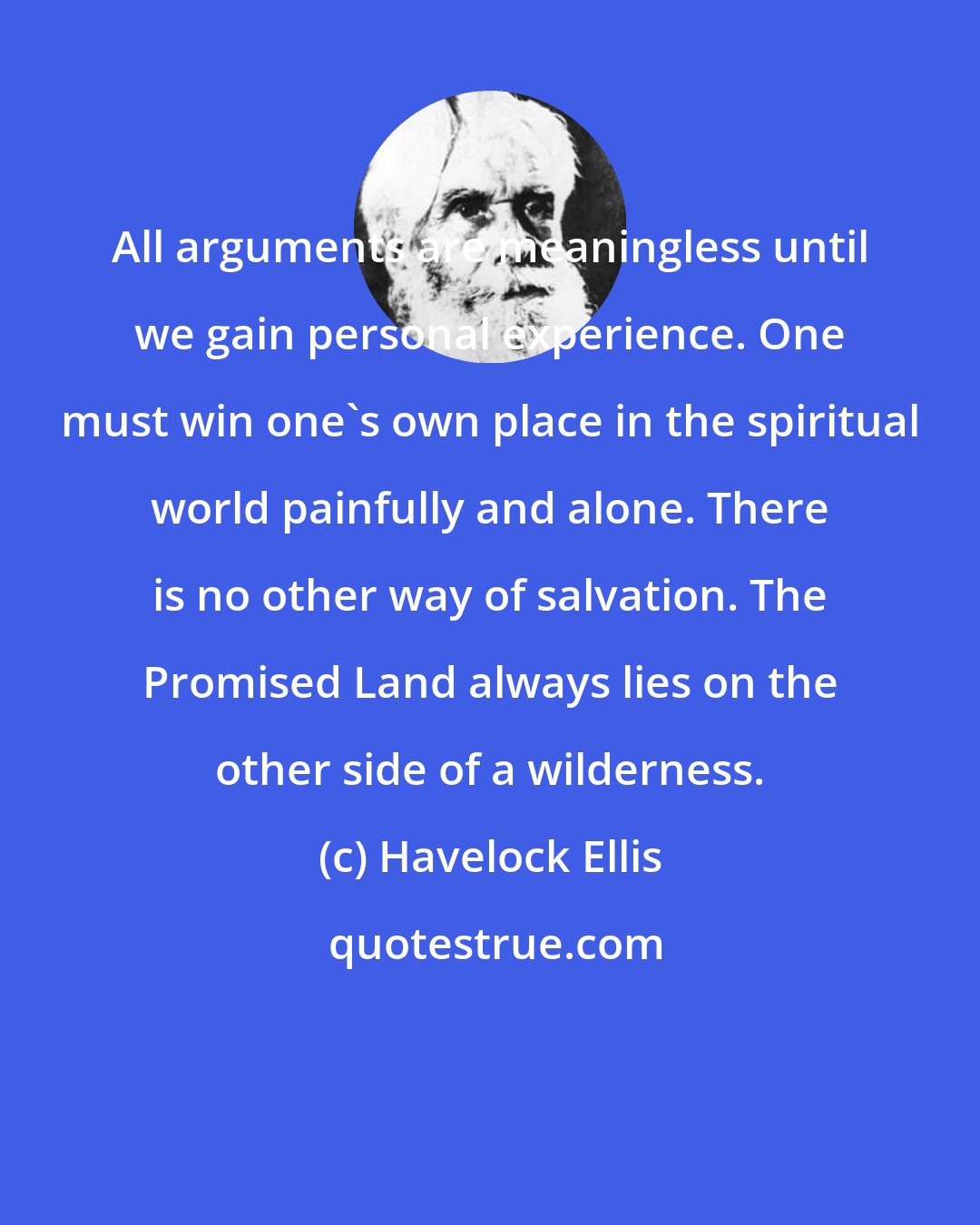 Havelock Ellis: All arguments are meaningless until we gain personal experience. One must win one's own place in the spiritual world painfully and alone. There is no other way of salvation. The Promised Land always lies on the other side of a wilderness.