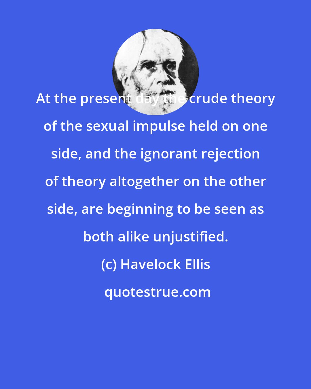 Havelock Ellis: At the present day the crude theory of the sexual impulse held on one side, and the ignorant rejection of theory altogether on the other side, are beginning to be seen as both alike unjustified.