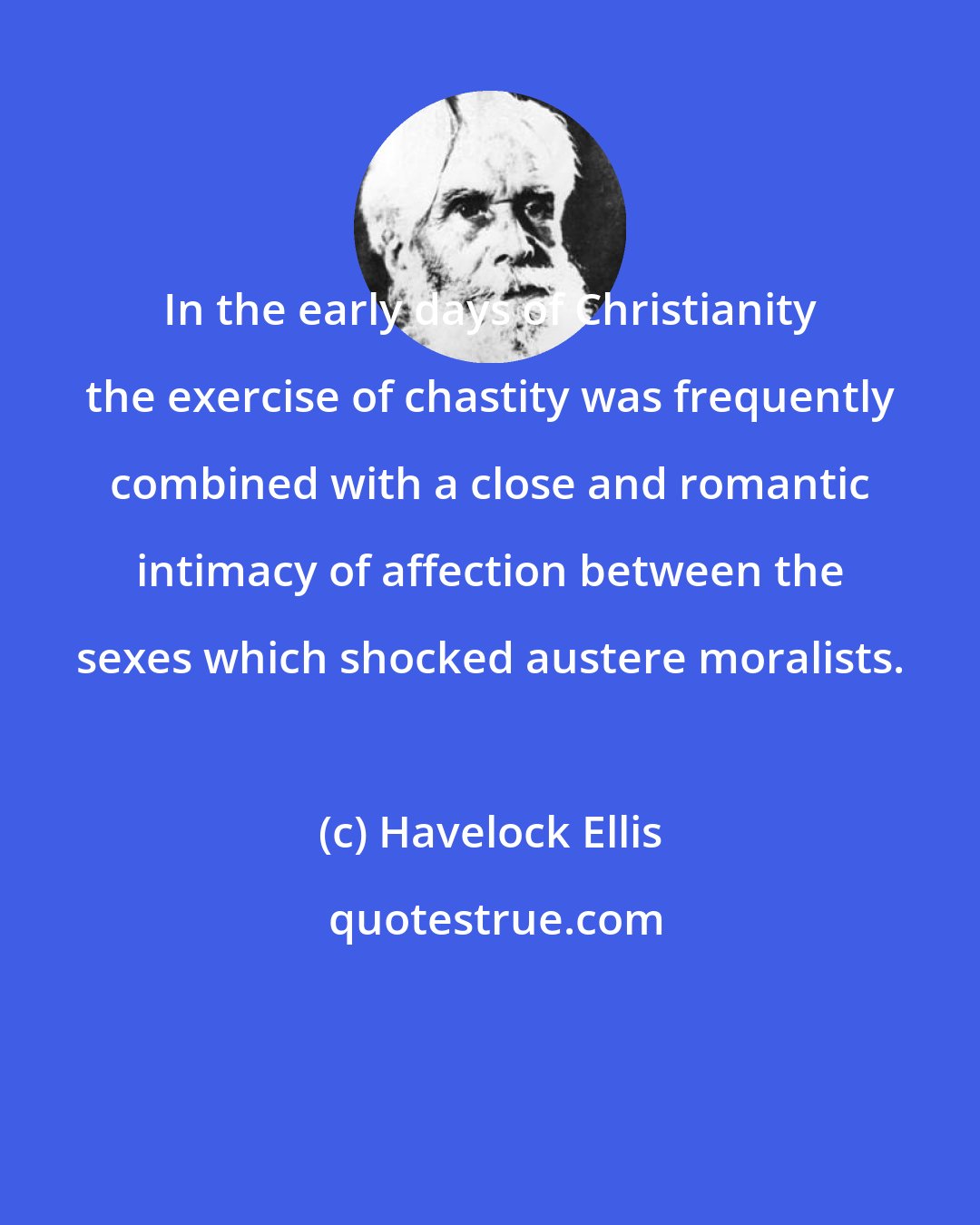 Havelock Ellis: In the early days of Christianity the exercise of chastity was frequently combined with a close and romantic intimacy of affection between the sexes which shocked austere moralists.