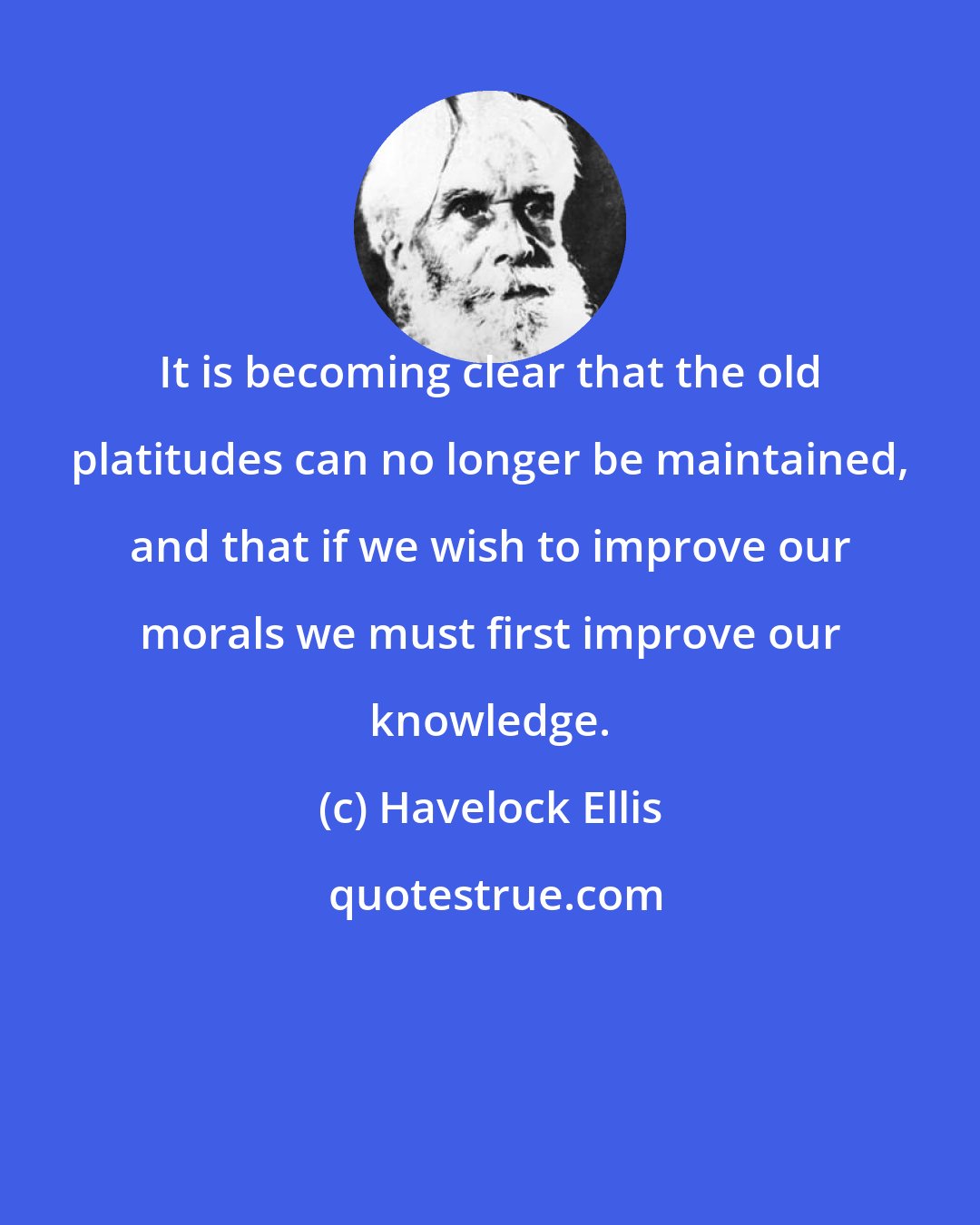 Havelock Ellis: It is becoming clear that the old platitudes can no longer be maintained, and that if we wish to improve our morals we must first improve our knowledge.