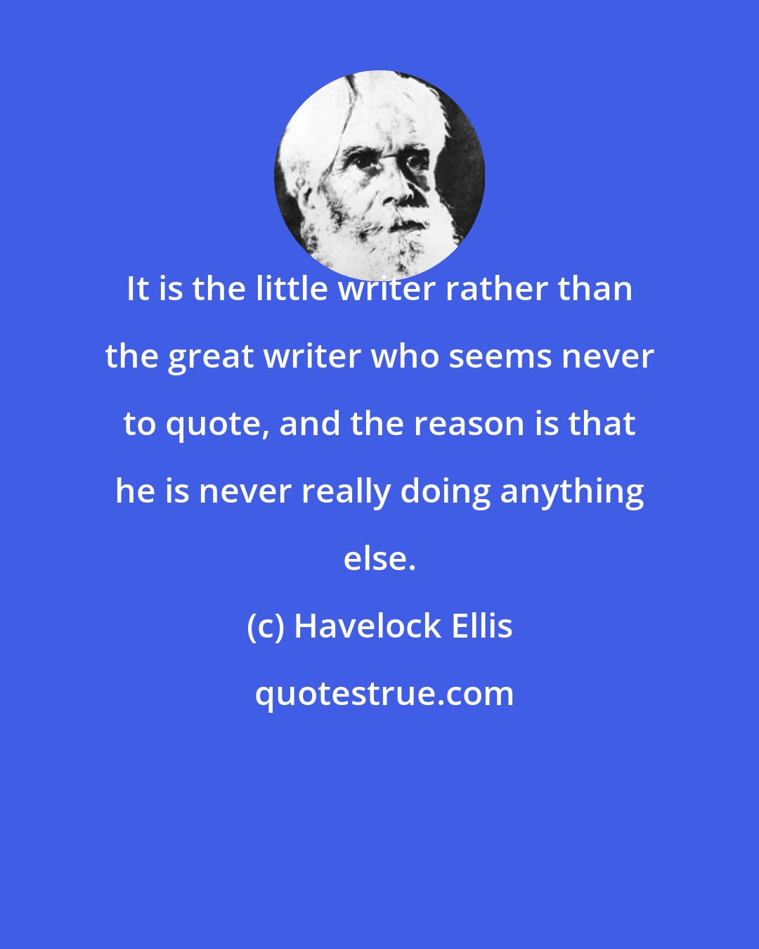 Havelock Ellis: It is the little writer rather than the great writer who seems never to quote, and the reason is that he is never really doing anything else.