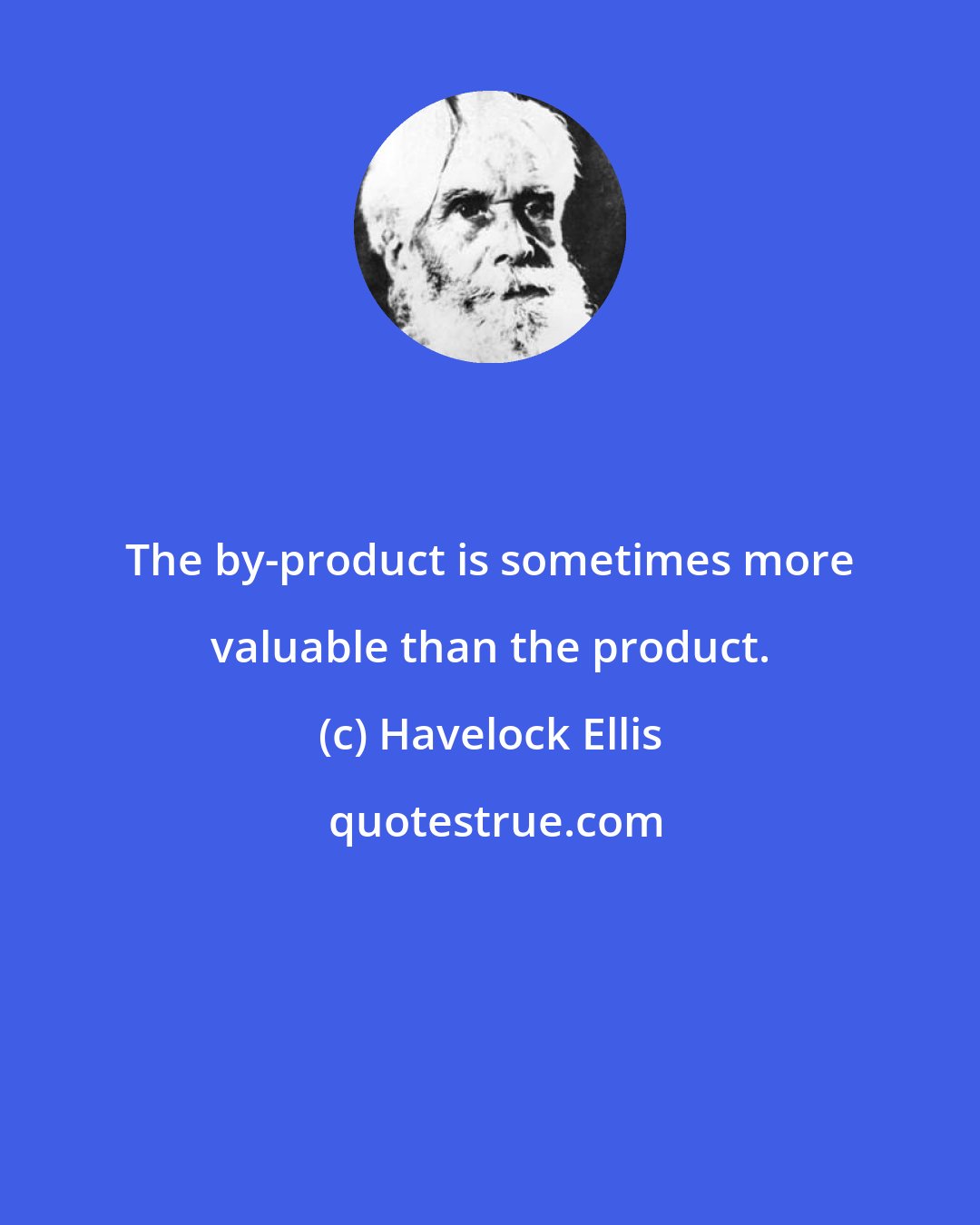 Havelock Ellis: The by-product is sometimes more valuable than the product.